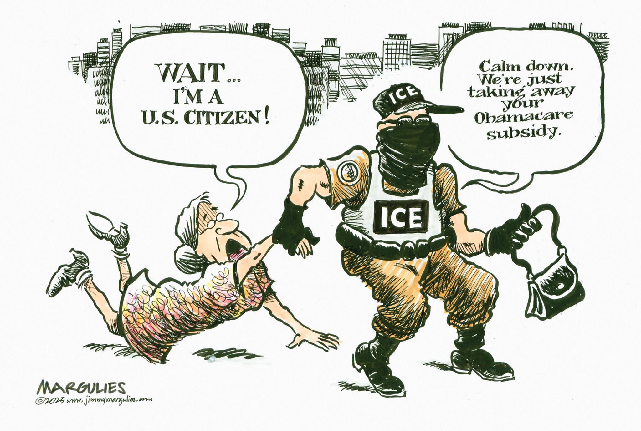 Fiction OCR: ww ?? WAIT... I'M A U.S. CITIZEN! MARGULIES ©2025 www.jimmymargulies.com wwwwwww ICE Calm down. We're just taking away your Obamacare subsidy. ICE ww ?? WAIT ... I'M A U.S. CITIZEN ! MARGULIES © 2025 www.jimmymargulies.com wwwwwww ICE Calm down . We're just taking away your Obamacare subsidy . ICE