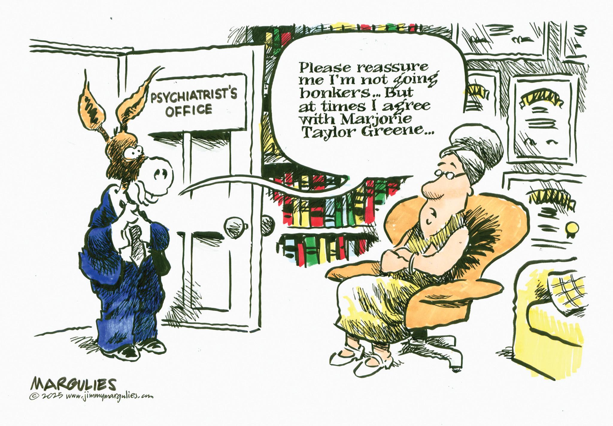 Comics OCR: MARGULIES 2025 www.jimmymargulies.com PSYCHIATRIST'S OFFICE Please reassure me I'm not going bonkers... But at times I agree with Marjorie Taylor Greene... U MARGULIES 2025 www.jimmymargulies.com PSYCHIATRIST'S OFFICE Please reassure me I'm not going bonkers ... But at times I agree with Marjorie Taylor Greene ... U