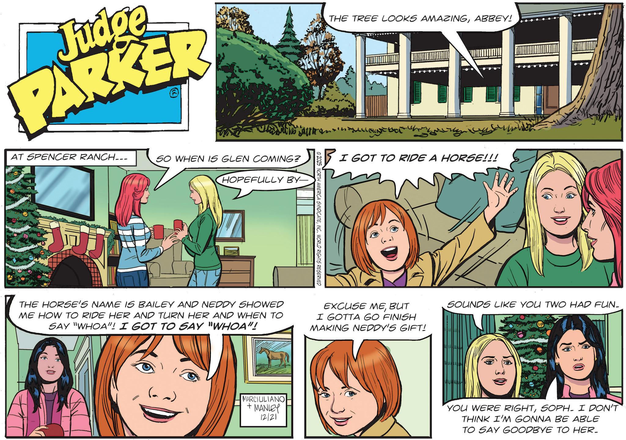 Comics OCR: Judge PARKER AT SPENCER RANCH... SO WHEN IS GLEN COMING? HOPEFULLY BY- THE TREE LOOKS AMAZINGABBEY! NORTH AMERICA SYNDICATEINC. WORLD RIGHTS RESERVED I GOT TO RIDE A HORSE!!! THE HORSE'S NAME IS BAILEY AND NEDDY SHOWED ME HOW TO RIDE HER AND TURN HER AND WHEN TO SAY "WHOA"! I GOT TO SAY "WHOA"! EXCUSE MEBUT I GOTTA GO FINISH MAKING NEDDY'S GIFT! AOLO MARCIULIANO + MANLEY 12/21 SOUNDS LIKE YOU TWO HAD FUN- YOU WERE RIGHTSOPH. I DON'T THINK I'M GONNA BE ABLE TO SAY GOODBYE TO HER. Judge PARKER AT SPENCER RANCH ... SO WHEN IS GLEN COMING ? HOPEFULLY BY- THE TREE LOOKS AMAZINGABBEY ! NORTH AMERICA SYNDICATEINC . WORLD RIGHTS RESERVED I GOT TO RIDE A HORSE !!! THE HORSE'S NAME IS BAILEY AND NEDDY SHOWED ME HOW TO RIDE HER AND TURN HER AND WHEN TO SAY " WHOA " ! I GOT TO SAY " WHOA " ! EXCUSE MEBUT I GOTTA GO FINISH MAKING NEDDY'S GIFT ! AOLO MARCIULIANO + MANLEY 12/21 SOUNDS LIKE YOU TWO HAD FUN- YOU WERE RIGHTSOPH . I DON'T THINK I'M GONNA BE ABLE TO SAY GOODBYE TO HER .