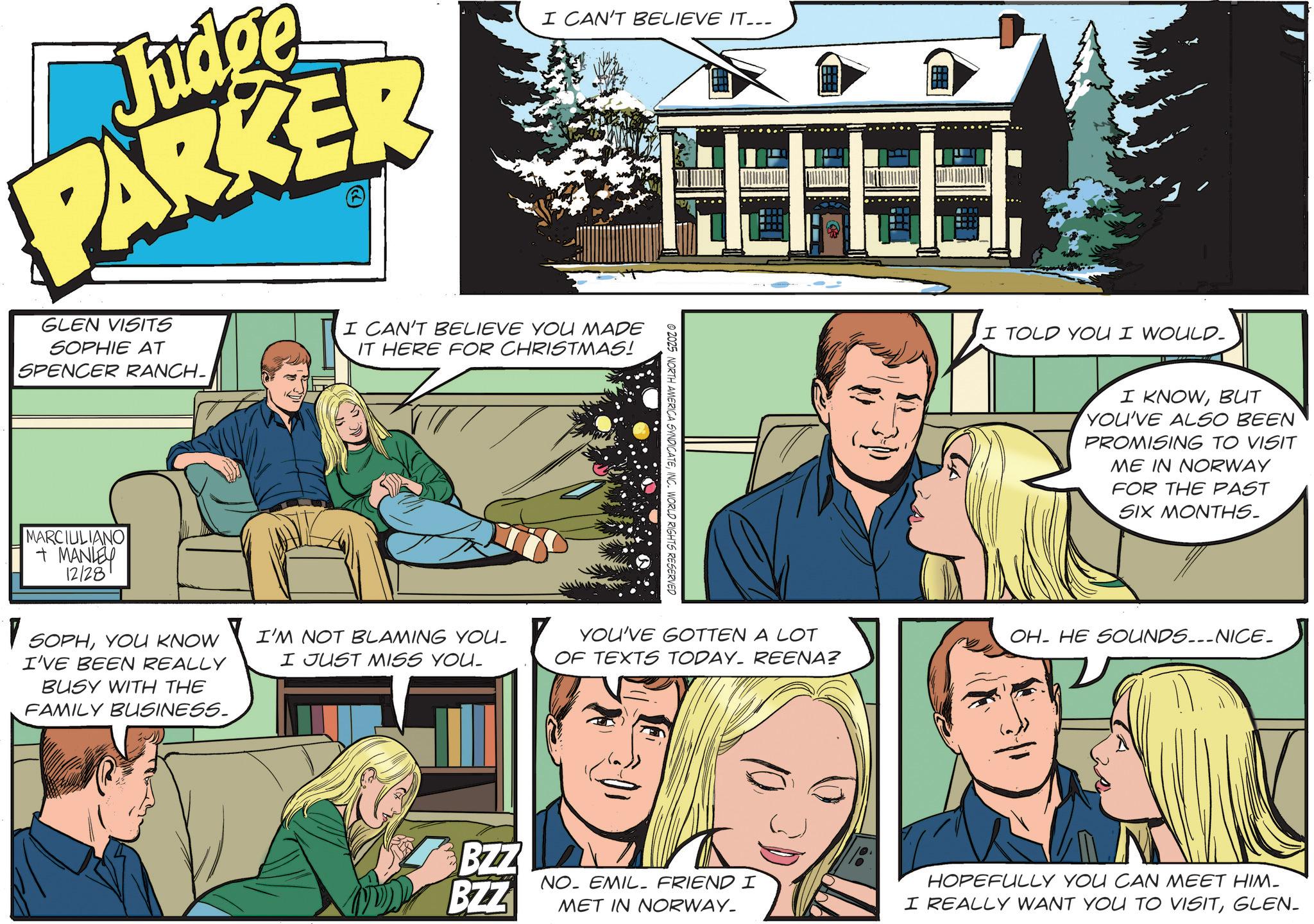 Comics OCR: Judg ge PARKER GLEN VISITS SOPHIE AT SPENCER RANCH- I CAN'T BELIEVE IT... I CAN'T BELIEVE YOU MADE IT HERE FOR CHRISTMAS! MARCIULIANO + MANLEY 12128 1 SOPHYOU KNOW I'VE BEEN REALLY BUSY WITH THE FAMILY BUSINESS. © 2025 NORTH AMERICA SYNDICATEINC. WORLD RIGHTS RESERVED I'M NOT BLAMING YOU. I JUST MISS YOU. YOU'VE GOTTEN A LOT OF TEXTS TODAY. REENA? I TOLD YOU I WOULD- I KNOWBUT YOU'VE ALSO BEEN PROMISING TO VISIT ME IN NORWAY FOR THE PAST SIX MONTHS. OH HE SOUNDS.__NICE_ BZZ BZZ NO. EMIL FRIEND I HOPEFULLY YOU CAN MEET HIM- MET IN NORWAY_ I REALLY WANT YOU TO VISITGLEN- Judg ge PARKER GLEN VISITS SOPHIE AT SPENCER RANCH- I CAN'T BELIEVE IT ... I CAN'T BELIEVE YOU MADE IT HERE FOR CHRISTMAS ! MARCIULIANO + MANLEY 12128 1 SOPHYOU KNOW I'VE BEEN REALLY BUSY WITH THE FAMILY BUSINESS . © 2025 NORTH AMERICA SYNDICATEINC . WORLD RIGHTS RESERVED I'M NOT BLAMING YOU . I JUST MISS YOU . YOU'VE GOTTEN A LOT OF TEXTS TODAY . REENA ? I TOLD YOU I WOULD- I KNOWBUT YOU'VE ALSO BEEN PROMISING TO VISIT ME IN NORWAY FOR THE PAST SIX MONTHS . OH HE SOUNDS .__ NICE_ BZZ BZZ NO . EMIL FRIEND I HOPEFULLY YOU CAN MEET HIM- MET IN NORWAY_ I REALLY WANT YOU TO VISIT