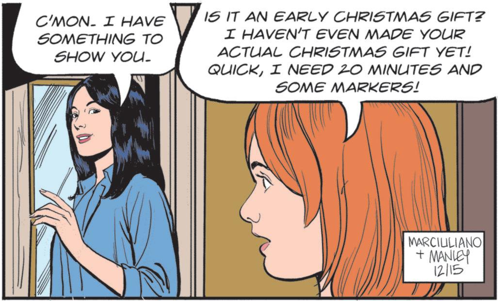 Comic book OCR: C'MON. I HAVE SOMETHING TO SHOW YOU. IS IT AN EARLY CHRISTMAS GIFT? I HAVEN'T EVEN MADE YOUR ACTUAL CHRISTMAS GIFT YET! QUICKI NEED 20 MINUTES AND SOME MARKERS! MARCILILIANO + MANLEY 12/15 C'MON . I HAVE SOMETHING TO SHOW YOU . IS IT AN EARLY CHRISTMAS GIFT ? I HAVEN'T EVEN MADE YOUR ACTUAL CHRISTMAS GIFT YET ! QUICKI NEED 20 MINUTES AND SOME MARKERS ! MARCILILIANO + MANLEY 12/15