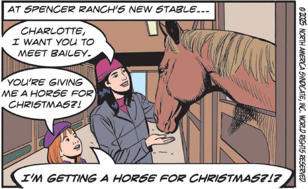 Pack animal OCR: AT SPENCER RANCH'S NEW STABLE... CHARLOTTEI WANT YOU TO MEET BAILEY- YOU'RE GIVING ME A HORSE FOR CHRISTMAS?! © 2025 NORTH AMERICA SYNDICATEINC. WORLD RIGHTS RESERVED I'M GETTING A HORSE FOR CHRISTMAS?!? AT SPENCER RANCH'S NEW STABLE ... CHARLOTTEI WANT YOU TO MEET BAILEY- YOU'RE GIVING ME A HORSE FOR CHRISTMAS ?! © 2025 NORTH AMERICA SYNDICATEINC . WORLD RIGHTS RESERVED I'M GETTING A HORSE FOR CHRISTMAS ? ! ?
