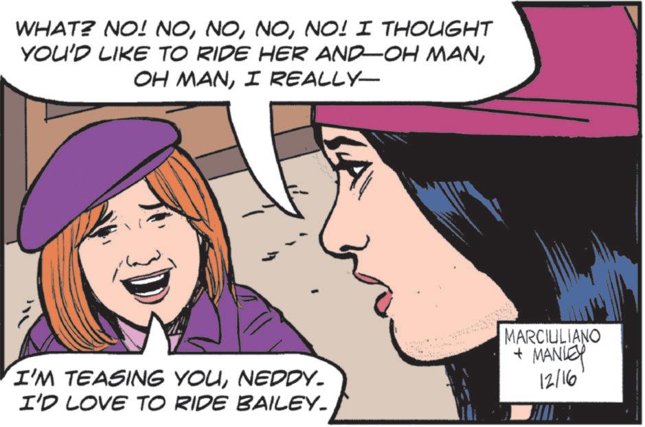 Fictional character OCR: WHAT? NO! NONO! I THOUGHT YOU'D LIKE TO RIDE HER AND-OH MANI REALLY- 3 A MARCIULIANO I'M TEASING YOUNEDDY. I'D LOVE TO RIDE BAILEY_ + MANLEY 12/16 WHAT ? NO ! NONO ! I THOUGHT YOU'D LIKE TO RIDE HER AND - OH MANOH MANI REALLY- 3 A MARCIULIANO I'M TEASING YOUNEDDY . I'D LOVE TO RIDE BAILEY_ + MANLEY 12/16