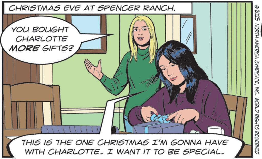 Publication OCR: CHRISTMAS EVE AT SPENCER RANCH. YOU BOUGHT CHARLOTTE MORE GIFTS? © 2025 NORTH AMERICA SYNDICATEINC. WORLD RIGHTS RESERVED THIS IS THE ONE CHRISTMAS I'M GONNA HAVE WITH CHARLOTTE. I WANT IT TO BE SPECIAL- CHRISTMAS EVE AT SPENCER RANCH . YOU BOUGHT CHARLOTTE MORE GIFTS ? © 2025 NORTH AMERICA SYNDICATEINC . WORLD RIGHTS RESERVED THIS IS THE ONE CHRISTMAS I'M GONNA HAVE WITH CHARLOTTE . I WANT IT TO BE SPECIAL-