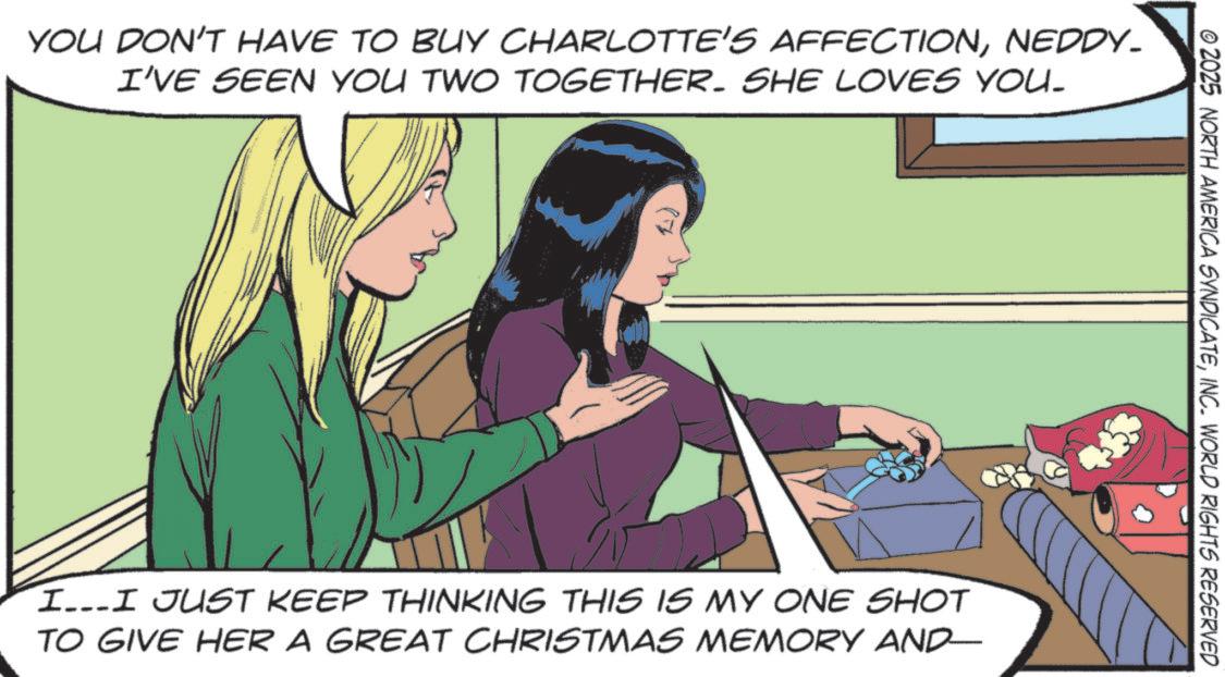 Fictional character OCR: YOU DON'T HAVE TO BUY CHARLOTTE'S AFFECTIONNEDDY_ I'VE SEEN YOU TWO TOGETHER. SHE LOVES YOU. © 2025 NORTH AMERICA SYNDICATEINC. WORLD RIGHTS RESERVED I...I JUST KEEP THINKING THIS IS MY ONE SHOT TO GIVE HER A GREAT CHRISTMAS MEMORY AND- YOU DON'T HAVE TO BUY CHARLOTTE'S AFFECTIONNEDDY_ I'VE SEEN YOU TWO TOGETHER . SHE LOVES YOU . © 2025 NORTH AMERICA SYNDICATEINC . WORLD RIGHTS RESERVED I ... I JUST KEEP THINKING THIS IS MY ONE SHOT TO GIVE HER A GREAT CHRISTMAS MEMORY AND-