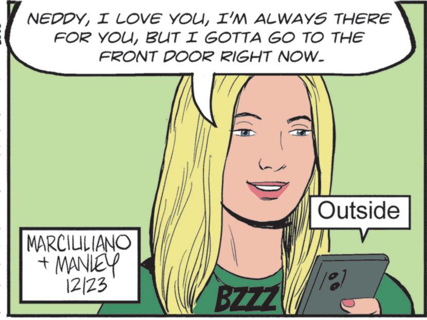Animation OCR: NEDDYI'M ALWAYS THERE FOR YOUBUT I GOTTA GO TO THE FRONT DOOR RIGHT NOW. MARCILILIANO + MANLEY 12/23 BZZZ Outside NEDDYI LOVE YOUI'M ALWAYS THERE FOR YOUBUT I GOTTA GO TO THE FRONT DOOR RIGHT NOW . MARCILILIANO + MANLEY 12/23 BZZZ Outside