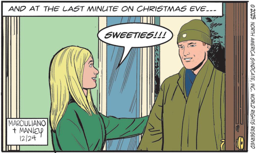 Comic book OCR: AND AT THE LAST MINUTE ON CHRISTMAS EVE….. MARCIULIANO + MANLEY 12/24 SWEETIES!!! © 2025 NORTH AMERICA SYNDICATEINC. WORLD RIGHTS RESERVED O AND AT THE LAST MINUTE ON CHRISTMAS EVE … .. MARCIULIANO + MANLEY 12/24 SWEETIES !!! © 2025 NORTH AMERICA SYNDICATEINC . WORLD RIGHTS RESERVED O