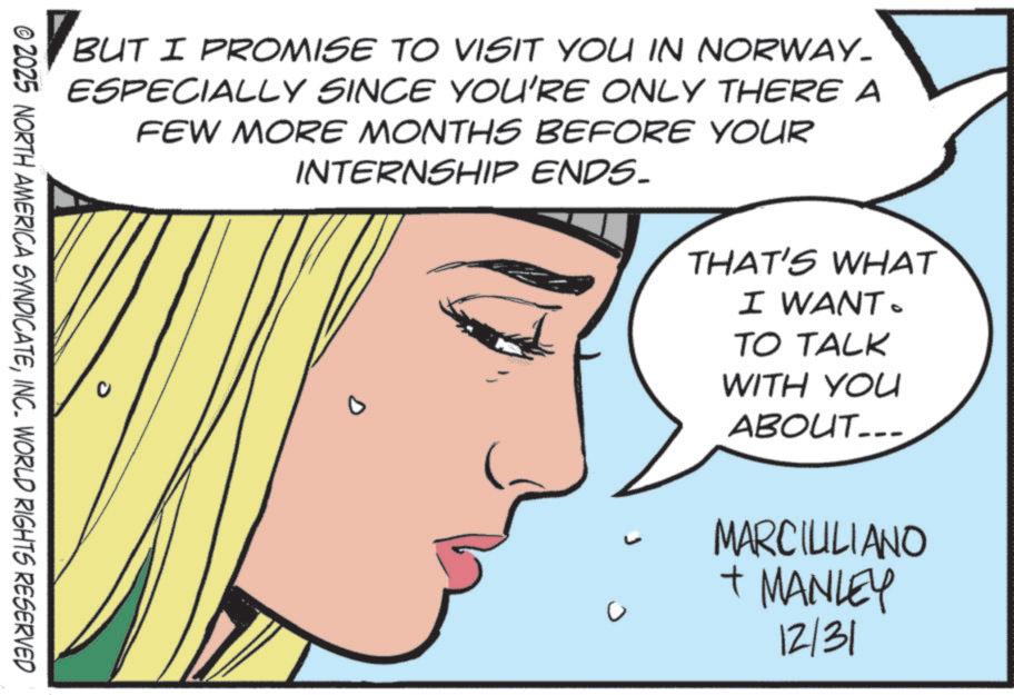 Animation OCR: BUT I PROMISE TO VISIT YOU IN NORWAY- ESPECIALLY SINCE YOU'RE ONLY THERE A FEW MORE MONTHS BEFORE YOUR INTERNSHIP ENDS. D THAT'S WHAT I WANT. TO TALK WITH YOU ABOUT... © 2025 NORTH AMERICA SYNDICATEINC. WORLD RIGHTS RESERVED MARCIULIANO + MANLEY 12/31 BUT I PROMISE TO VISIT YOU IN NORWAY- ESPECIALLY SINCE YOU'RE ONLY THERE A FEW MORE MONTHS BEFORE YOUR INTERNSHIP ENDS . D THAT'S WHAT I WANT . TO TALK WITH YOU ABOUT ... © 2025 NORTH AMERICA SYNDICATEINC . WORLD RIGHTS RESERVED MARCIULIANO + MANLEY 12/31