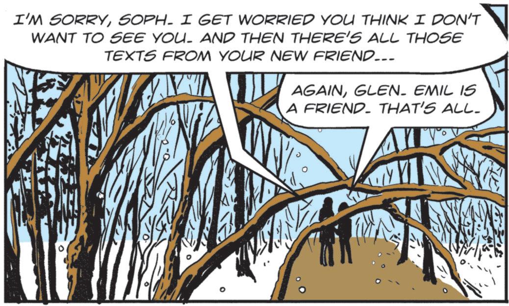 Animation OCR: I'M SORRYSOPH- I GET WORRIED YOU THINK I DON'T WANT TO SEE YOU. AND THEN THERE'S ALL THOSE TEXTS FROM YOUR NEW FRIEND... AGAINGLEN. EMIL IS A FRIEND. THAT'S ALL- WW I'M SORRYSOPH- I GET WORRIED YOU THINK I DON'T WANT TO SEE YOU . AND THEN THERE'S ALL THOSE TEXTS FROM YOUR NEW FRIEND ... AGAINGLEN . EMIL IS A FRIEND . THAT'S ALL- WW