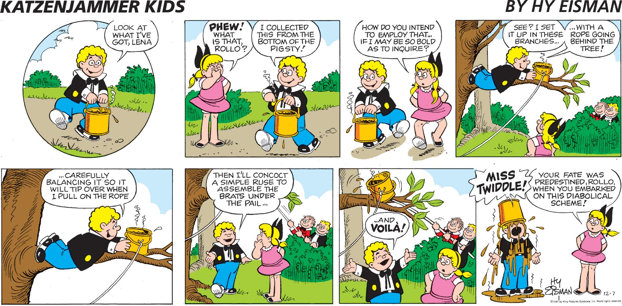 Comic book OCR: KATZENJAMMER KIDS LOOK AT WHAT I'VE GOTLENA PHEW! WHAT IS THATROLLO? I COLLECTED THIS FROM THE BOTTOM OF THE PIGSTY!! HOW DO YOU INTEND TO EMPLOY THAT... IF I MAY BE SO BOLD AS TO INQUIRE? BY HY EISMAN SEE? I SET IT UP IN THESE BRANCHES... ... WITH A ROPE GOING BEHIND THE TREE! alecken... CAREFULLY BALANCING IT SO IT WILL TIP OVER WHEN I PULL ON THE ROPE wom way. vm Wee ??????? THEN I'LL CONCOCT A SIMPLE RUSE TO ASSEMBLE THE BRATS UNDER THE PAIL... do In ....AND VOILA! MISS YOUR FATE WAS TWIDDLE! PREDESTINEDWHEN YOU EMBARKED ON THIS DIABOLICAL SCHEME! { HY EISMAN 12-7 1997 by King Features SyndicateInc. World rights reserved. KATZENJAMMER KIDS LOOK AT WHAT I'VE GOTLENA PHEW ! WHAT IS THATROLLO ? I COLLECTED THIS FROM THE BOTTOM OF THE PIGSTY !! HOW DO YOU INTEND TO EMPLOY THAT ... IF I MAY BE SO BOLD AS TO INQUIRE ? BY HY EISMAN SEE ? I SET IT UP IN THESE BRANCHES ... ... WITH A ROPE GOING BEHIND THE TREE ! alecken... CAREFULLY BALANCING IT SO IT WILL TIP OVER WHEN I PULL ON THE ROPE wom way . vm Wee ??????? THEN I'LL CONCOCT A SIMPLE RUSE TO ASSEMBLE THE BRATS UNDER THE PAIL ... do In .... AND VOILA ! MISS YOUR FATE WAS TWIDDLE ! PREDESTINEDWHEN YOU EMBARKED ON THIS DIABOLICAL SCHEME ! { HY EISMAN 12-7 1997 by King Features SyndicateInc. World rights reserved .