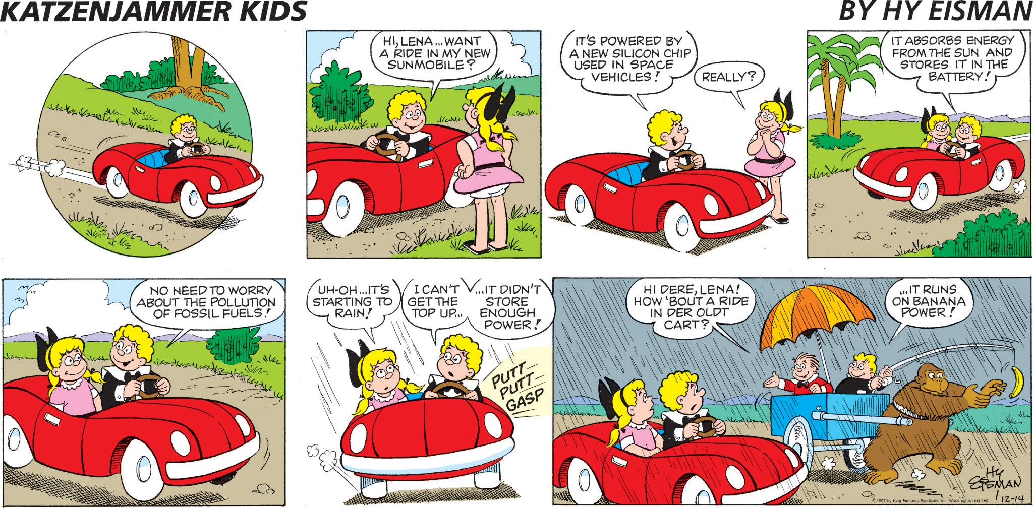 Fictional character OCR: KATZENJAMMER KIDS ? a COG Vedlesco 0 HILENA... WANT A RIDE IN MY NEW SUNMOBILE? IT'S POWERED BY A NEW SILICON CHIP USED IN SPACE VEHICLES! fcalle Sheik REALLY? NO NEED TO WORRY ABOUT THE POLLUTION OF FOSSIL FUELS! UH-OH...IT'S STARTING TO RAIN! I CAN'T VIT GET THE TOP UP... ...IT DIDN'T STORE ENOUGH POWER! PUTT PUTT- GASP HI DERELENA! HOW 'BOUT A RIDE IN DER OLDT CART? BY HY EISMAN IT ABSORBS ENERGY FROM THE SUN AND STORES IT IN THE BATTERY! Working ...IT RUNS ON BANANA POWER! ?? SSMAN 112-14 1997 by King Features SyndicateInc. World rights reserved. KATZENJAMMER KIDS ? a COG Vedlesco 0 HILENA ... WANT A RIDE IN MY NEW SUNMOBILE ? IT'S POWERED BY A NEW SILICON CHIP USED IN SPACE VEHICLES ! fcalle Sheik REALLY ? NO NEED TO WORRY ABOUT THE POLLUTION OF FOSSIL FUELS ! UH - OH ... IT'S STARTING TO RAIN ! I CAN'T VIT GET THE TOP UP ... ... IT DIDN'T STORE ENOUGH POWER ! PUTT PUTT- GASP HI DERELENA ! HOW ' BOUT A RIDE IN DER OLDT CART ? BY HY EISMAN IT ABSORBS ENERGY FROM THE SUN AND STORES IT IN THE BATTERY ! Working ... IT RUNS ON BANANA POWER ! ?? SSMAN 112-14 1997 by King Features SyndicateInc. World rights reserved .