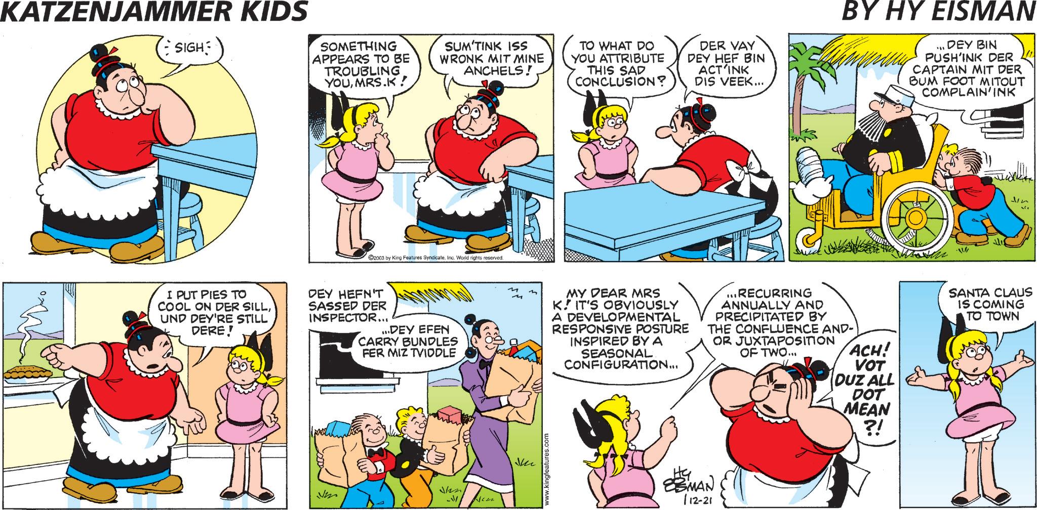 Fictional character OCR: KATZENJAMMER KIDS SIGH SOMETHING APPEARS TO BE TROUBLING YOUMRS.K! SUM'TINK ISS WRONK MIT MINE ANCHELS! TO WHAT DO YOU ATTRIBUTE THIS SAD CONCLUSION? DER VAY DEY HEF BIN ACT INK DIS VEEK... 2003 by King Features SyndicateInc. World rights reserved. I PUT PIES TO COOL ON DER SILLUND DEY'RE STILL DERE! DEY HEFN'T SASSED DER INSPECTOR... ...DEY EFEN CARRY BUNDLES FER MIZ TVIDDLE 111- m MY DEAR MRS K. IT'S OBVIOUSLY A DEVELOPMENTAL RESPONSIVE POSTURE INSPIRED BY A SEASONAL CONFIGURATION... BY HY EISMAN DEY BIN PUSH'INK DER CAPTAIN MIT DER BUM FOOT MITOUT COMPLAIN'INK ... RECURRING ANNUALLY AND PRECIPITATED BY THE CONFLUENCE AND- OR JUXTAPOSITION ACH! MAN 112-21 OF TWO... VOT DUZ ALL DOT MEAN ?! Jin SANTA CLAUS IS COMING TO TOWN KATZENJAMMER KIDS SIGH SOMETHING APPEARS TO BE TROUBLING YOUMRS.K ! SUM'TINK ISS WRONK MIT MINE ANCHELS ! TO WHAT DO YOU ATTRIBUTE THIS SAD CONCLUSION ? DER VAY DEY HEF BIN ACT INK DIS VEEK ... 2003 by King Features SyndicateInc. World rights reserved . I PUT PIES TO COOL ON DER SILLUND DEY'RE STILL DERE ! DEY HEFN'T SASSED DER INSPECTOR ... ... DEY EFEN CARRY BUNDLES FER MIZ TVIDDLE 111- m MY DEAR MRS K. IT'S OBVIOUSLY A DEVELOPMENTAL RESPONSIVE POSTURE INSPIRED BY A SEASONAL CONFIGURATION ... BY HY EISMAN DEY BIN PUSH'INK DER CAPTAIN MIT DER BUM FOOT MITOUT COMPLAIN'INK ... RECURRING ANNUALLY AND PRECIPITATED BY THE CONFLUENCE AND- OR JUXTAPOSITION ACH ! MAN 112-21 OF TWO ... VOT DUZ ALL DOT MEAN ? ! Jin SANTA CLAUS IS COMING TO TOWN