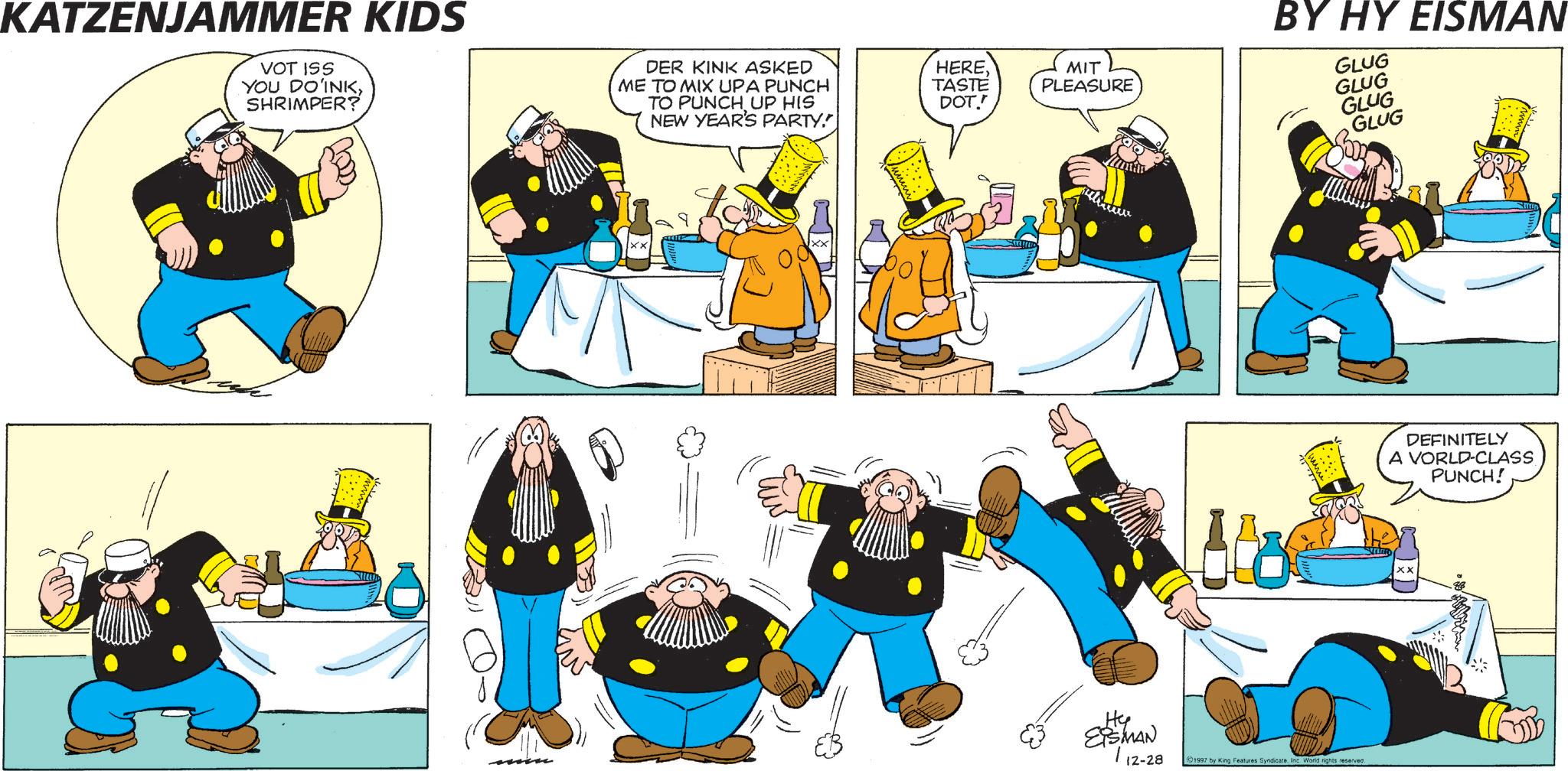 Graphics OCR: KATZENJAMMER KIDS VOT ISS YOU DO INKSHRIMPER? DER KINK ASKED ME TO MIX UPA PUNCH TO PUNCH UP HIS NEW YEAR'S PARTY." HERETASTE DOT!! MIT PLEASURE BY HY EISMAN GLUG GLUG GLUG GLUG Hy EISMAN | 12-28 1997 by King Features Syndicate. Inc World rights reserved. DEFINITELY A VORLD-CLASS PUNCH! xx KATZENJAMMER KIDS VOT ISS YOU DO INKSHRIMPER ? DER KINK ASKED ME TO MIX UPA PUNCH TO PUNCH UP HIS NEW YEAR'S PARTY . " HERETASTE DOT !! MIT PLEASURE BY HY EISMAN GLUG GLUG GLUG GLUG Hy EISMAN | 12-28 1997 by King Features Syndicate . Inc World rights reserved . DEFINITELY A VORLD - CLASS PUNCH ! xx