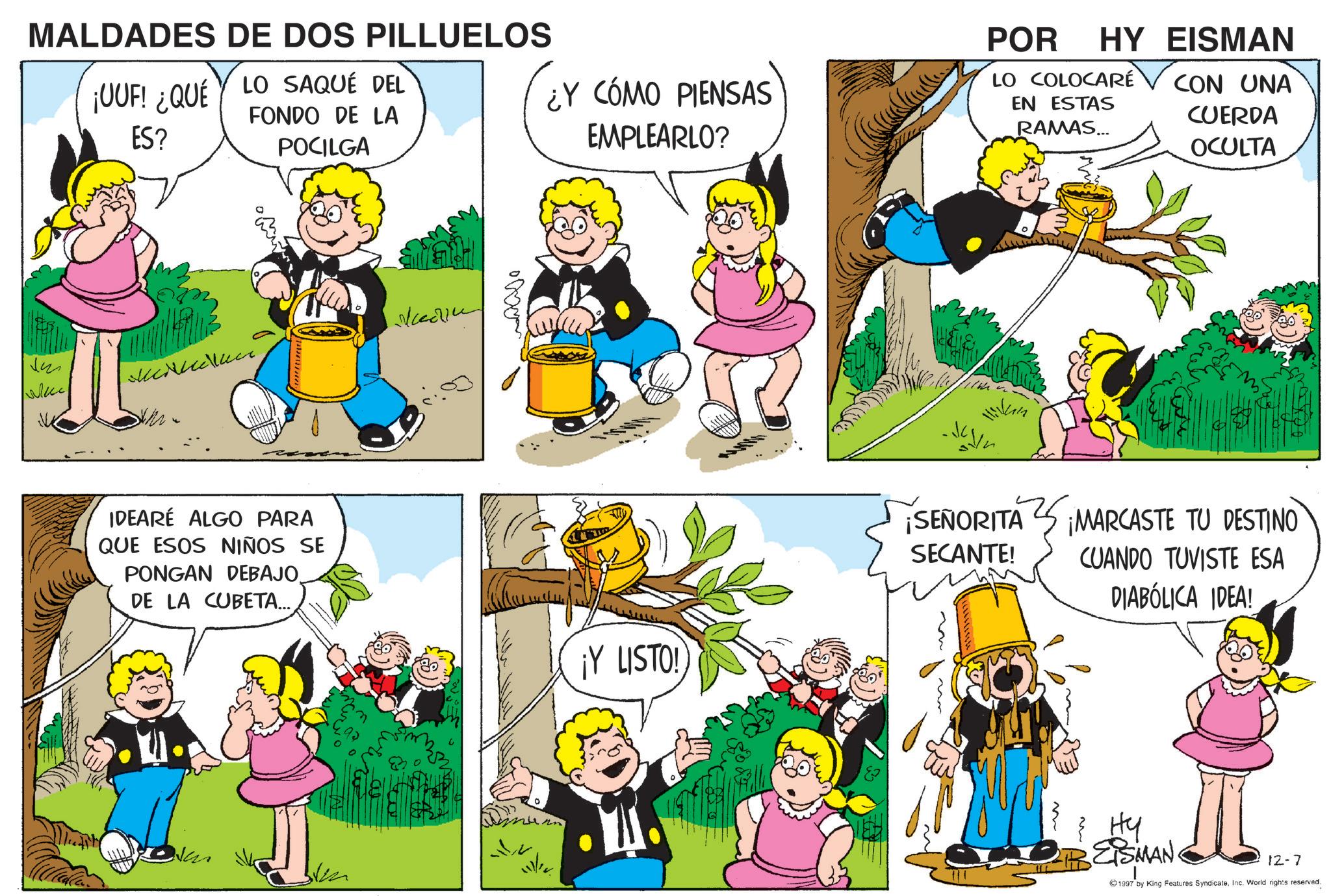 Animation OCR: MALDADES DE DOS PILLUELOS ¡UUF! ¿QUÉ LO SAQUÉ DEL ES? FONDO DE LA POCILGA ¿Y CÓMO PIENSAS EMPLEARLO? POR HY EISMAN LO COLOCARE EN ESTAS RAMAS... CON UNA CUERDA OCULTA ?? IDEARÉ ALGO PARA QUE ESOS NIÑOS SE PONGAN DEBAJO. DE LA CUBETA... ¡Y LISTO! Hikin ¡SEÑORITA SECANTE! ¡MARCASTE TU DESTINO CUANDO TUVISTE ESA DIABÓLICA IDEA! EISMAN. 12-7 1997 by King Features SyndicateInc. World rights reserved. MALDADES DE DOS PILLUELOS ¡ UUF ! ¿ QUÉ LO SAQUÉ DEL ES ? FONDO DE LA POCILGA ¿ Y CÓMO PIENSAS EMPLEARLO ? POR HY EISMAN LO COLOCARE EN ESTAS RAMAS ... CON UNA CUERDA OCULTA ?? IDEARÉ ALGO PARA QUE ESOS NIÑOS SE PONGAN DEBAJO . DE LA CUBETA ... ¡ Y LISTO ! Hikin ¡ SEÑORITA SECANTE ! ¡ MARCASTE TU DESTINO CUANDO TUVISTE ESA DIABÓLICA IDEA ! EISMAN . 12-7 1997 by King Features SyndicateInc. World rights reserved .
