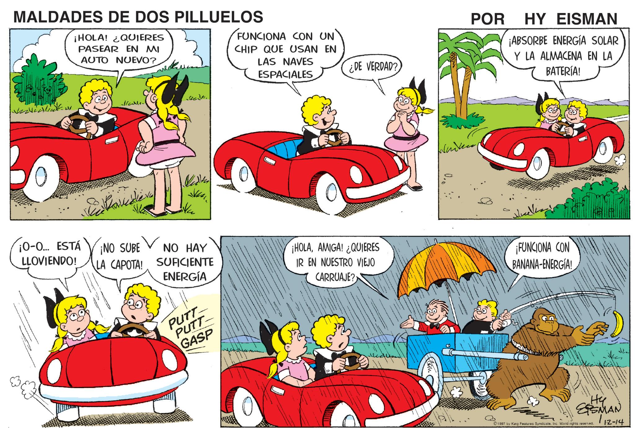 Clip art OCR: MALDADES DE DOS PILLUELOS ¡HOLA! ¿QUIERES PASEAR EN MI AUTO NUEVO? Mcalle FUNCIONA CON UN' CHIP QUE USAN EN LAS NAVES ¿DE VERDAD? ESPACIALES POR HY EISMAN ¡ABSORBE ENERGÍA SOLAR Y LA ALMACENA EN LA BATERÍA! ¡0-0... ESTÁ LLOVIENDO! ¡NO SUBE NO HAY A LA CAPOTA! SUFICIENTE ?????? ??????? ENERGÍA PUTT PUTT GASP ¡HOLAAMIGA! ¿QUIERES IR EN NUESTRO VIEJO CARRUAJE? ¡FUNCIONA CON BANANA-ENERGIA! "Hy SSMAN 1997 by King Features SyndicateInc. World rights reserved. 112-14 MALDADES DE DOS PILLUELOS ¡ HOLA ! ¿ QUIERES PASEAR EN MI AUTO NUEVO ? Mcalle FUNCIONA CON UN ' CHIP QUE USAN EN LAS NAVES ¿ DE VERDAD ? ESPACIALES POR HY EISMAN ¡ ABSORBE ENERGÍA SOLAR Y LA ALMACENA EN LA BATERÍA ! ¡ 0-0 ... ESTÁ LLOVIENDO ! ¡ NO SUBE NO HAY A LA CAPOTA ! SUFICIENTE ?? ??? ? ??? ??? ? ENERGÍA PUTT PUTT GASP ¡ HOLAAMIGA ! ¿ QUIERES IR EN NUESTRO VIEJO CARRUAJE ? ¡ FUNCIONA CON BANANA - ENERGIA ! " Hy SSMAN 1997 by King Features SyndicateInc. World rights reserved . 112-14