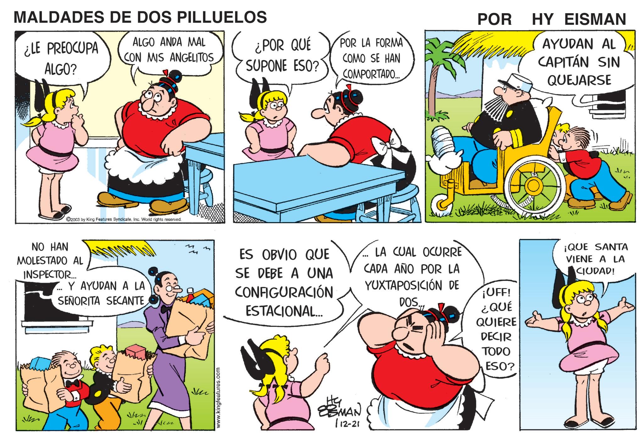 Comic book OCR: MALDADES DE DOS PILLUELOS POR ¿LE PREOCUPA ALGO? ALGO ANDA MAL CON MIS ANGELITOS ¿POR QUÉ SUPONE ESO? POR LA FORMA COMO SE HAN COMPORTADO... C2003 by King Features SyndicateInc. World rights reserved. NO HAN MOLESTADO AL INSPECTOR... ... Y AYUDAN A LA SEÑORITA SECANTE Den -/ M M Ju www.kingfeatures.com ES OBVIO QUE SE DEBE A UNA CONFIGURACIÓN ESTACIONAL... LA CUAL OCURRE CADA AÑO POR LA YUXTAPOSICIÓN DE DOS... ¡UFF! ¿QUÉ QUIERE DECIR TODO EBMAN 112-21 ESO? HY EISMAN AYUDAN AL CAPITÁN SIN QUEJARSE ¡QUE SANTA VIENE A LA CIUDAD! ? MALDADES DE DOS PILLUELOS POR ¿ LE PREOCUPA ALGO ? ALGO ANDA MAL CON MIS ANGELITOS ¿ POR QUÉ SUPONE ESO ? POR LA FORMA COMO SE HAN COMPORTADO ... C2003 by King Features SyndicateInc. World rights reserved . NO HAN MOLESTADO AL INSPECTOR ... ... Y AYUDAN A LA SEÑORITA SECANTE Den - / M M Ju www.kingfeatures.com ES OBVIO QUE SE DEBE A UNA CONFIGURACIÓN ESTACIONAL ... LA CUAL OCURRE CADA AÑO POR LA YUXTAPOSICIÓN DE DOS ... ¡ UFF ! ¿ QUÉ QUIERE DECIR TODO EBMAN 112-21 ESO ? HY EISMAN AYUDAN AL CAPITÁN SIN QUEJARSE ¡ QUE SANTA VIENE A LA CIUDAD ! ?