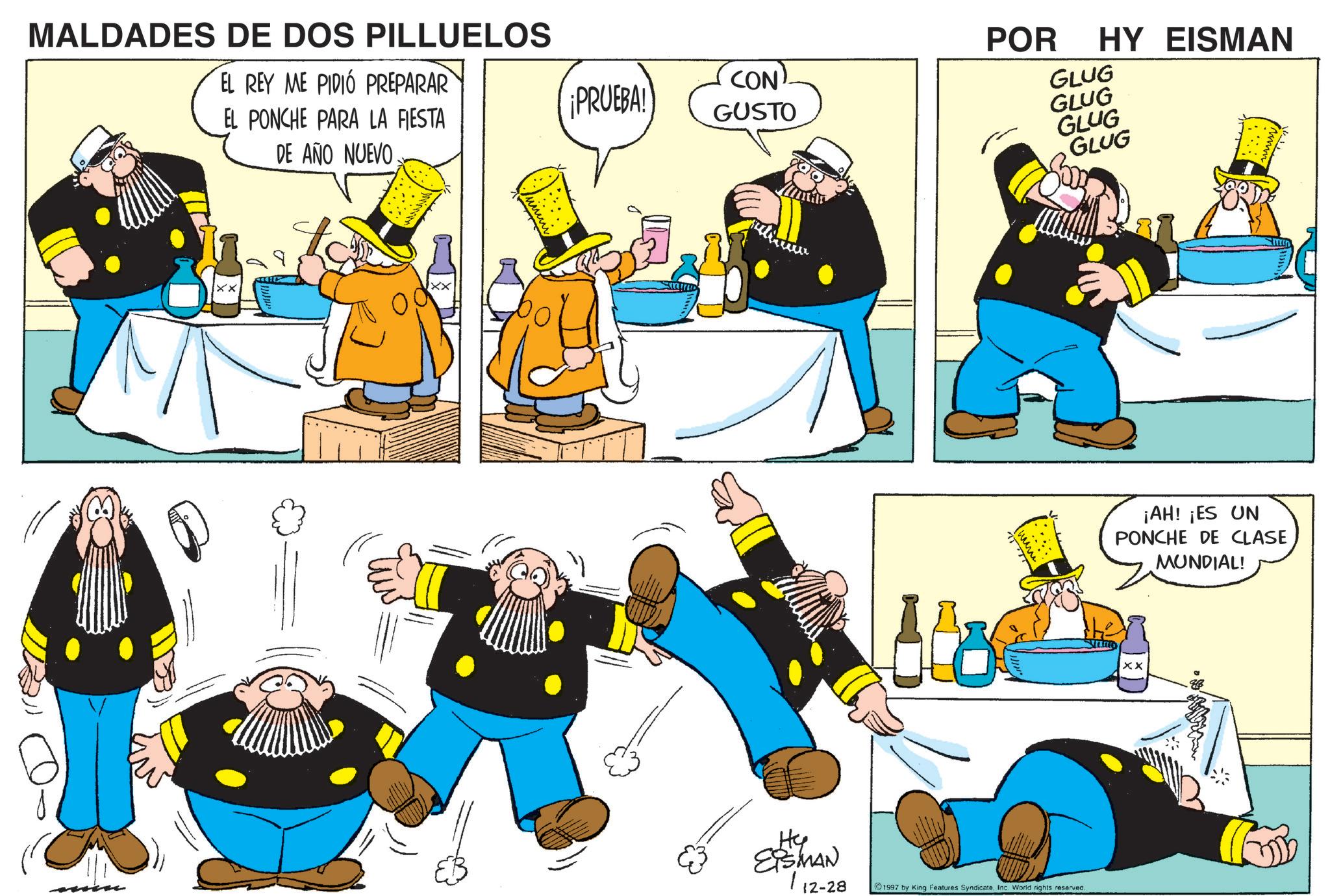 Graphics OCR: MALDADES DE DOS PILLUELOS EL REY ME PIDIÓ PREPARAR EL PONCHE PARA LA FIESTA DE AÑO NUEVO CON PRUEBA! GUSTO He ESMAN POR HY EISMAN GLUG GLUG GLUG GLUG 112-28 1997 by King Features Syndicate. Inc. World rights reserved. ¡AH! ¡ES UN PONCHE DE CLASE MUNDIAL! XX MALDADES DE DOS PILLUELOS EL REY ME PIDIÓ PREPARAR EL PONCHE PARA LA FIESTA DE AÑO NUEVO CON PRUEBA ! GUSTO He ESMAN POR HY EISMAN GLUG GLUG GLUG GLUG 112-28 1997 by King Features Syndicate . Inc. World rights reserved . ¡ AH ! ¡ ES UN PONCHE DE CLASE MUNDIAL ! XX