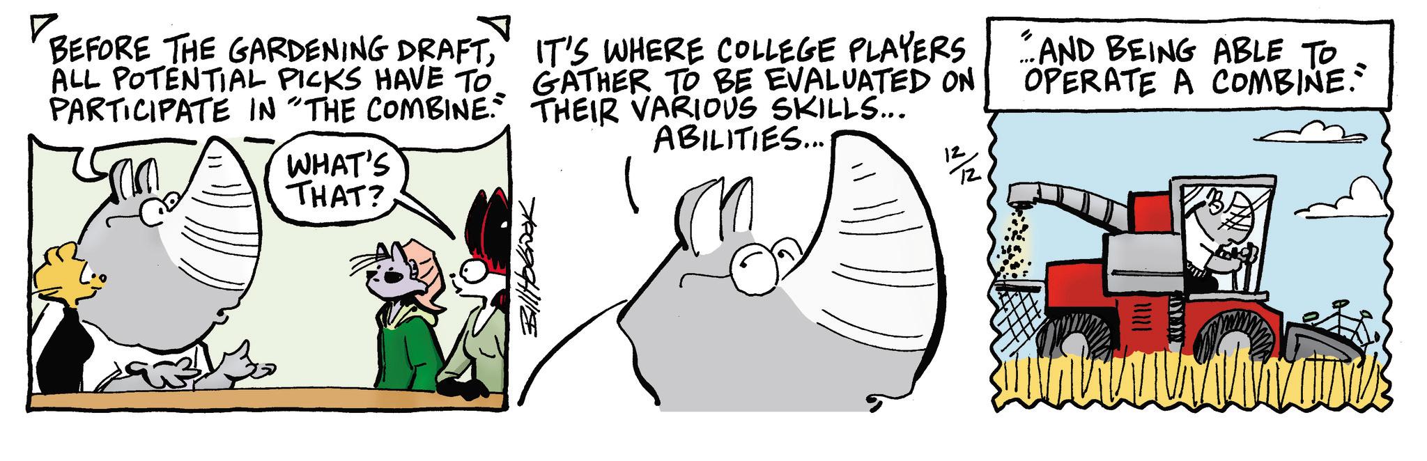 Animated cartoon OCR: BillHobok ? BEFORE THE GARDENING DRAFTALL POTENTIAL PICKS HAVE TO PARTICIPATE IN "THE COMBINE. WHAT'S THAT? IT'S WHERE COLLEGE PLAYERS. GATHER TO BE EVALUATED ON THEIR VARIOUS SKILLS... ABILITIES... " AND BEING ABLE TO OPERATE A COMBINE." BillHobok ? BEFORE THE GARDENING DRAFTALL POTENTIAL PICKS HAVE TO PARTICIPATE IN " THE COMBINE . WHAT'S THAT ? IT'S WHERE COLLEGE PLAYERS . GATHER TO BE EVALUATED ON THEIR VARIOUS SKILLS ... ABILITIES ... " AND BEING ABLE TO OPERATE A COMBINE . "