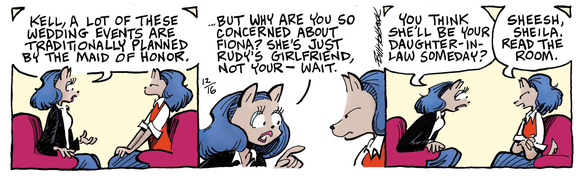 Comic book OCR: ? KELLA LOT OF THESE WEDDING EVENTS ARE TRADITIONALLY PLANNED BY THE MAID OF HONOR. 126 BUT WHY ARE YOU SO CONCERNED ABOUT FIONA? SHE'S JUST RUDY'S GIRLFRIENDNOT YOUR WAIT. - ? 5 YOU THINK SHE'LL BE YOUR DAUGHTER-IN- LAW SOMEDAY? SHEESHSHEILA. READ THE ROOM. ? KELLA LOT OF THESE WEDDING EVENTS ARE TRADITIONALLY PLANNED BY THE MAID OF HONOR . 126 BUT WHY ARE YOU SO CONCERNED ABOUT FIONA ? SHE'S JUST RUDY'S GIRLFRIENDNOT YOUR WAIT . - ? 5 YOU THINK SHE'LL BE YOUR DAUGHTER - IN- LAW SOMEDAY ? SHEESHSHEILA . READ THE ROOM .