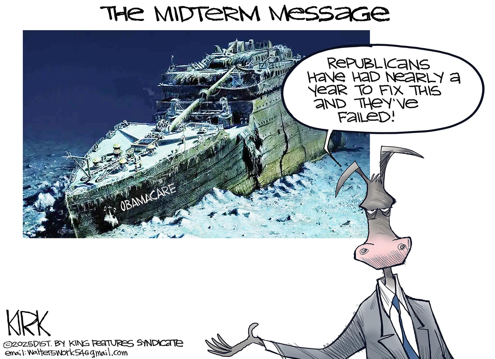 Ship OCR: THE MIDTERM Message OBAMACARE REPUBLICANS Have HaD NEARLY a YeaR TO FIX THIS AND THEY'Ve Failed! KRK 2025DIST. BY KING FEATURES SYNDICATE email: Walterswork54@gmail.com THE MIDTERM Message OBAMACARE REPUBLICANS Have HaD NEARLY a YeaR TO FIX THIS AND THEY'Ve Failed ! KRK 2025DIST . BY KING FEATURES SYNDICATE email : Walterswork54@gmail.com