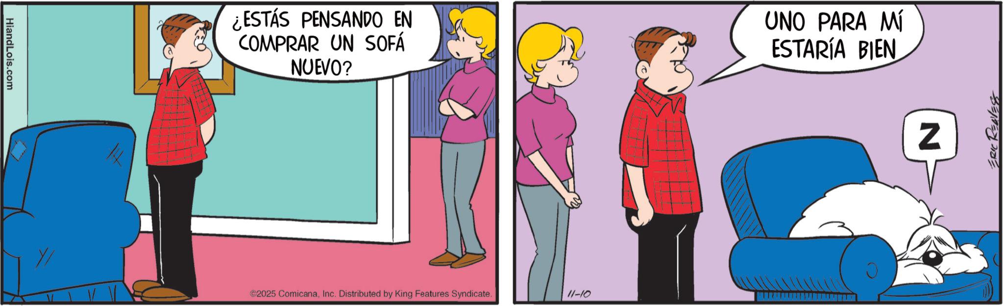 Fictional character OCR: HiandLois.com ¿ESTÁS PENSANDO EN COMPRAR UN SOFÁ NUEVO? UNO PARA MÍ ESTARÍA BIEN 2025 ComicanaInc. Distributed by King Features Syndicate. 11-10 Z ERIC REAVESS HiandLois.com ¿ ESTÁS PENSANDO EN COMPRAR UN SOFÁ NUEVO ? UNO PARA MÍ ESTARÍA BIEN 2025 ComicanaInc. Distributed by King Features Syndicate . 11-10 Z ERIC REAVESS