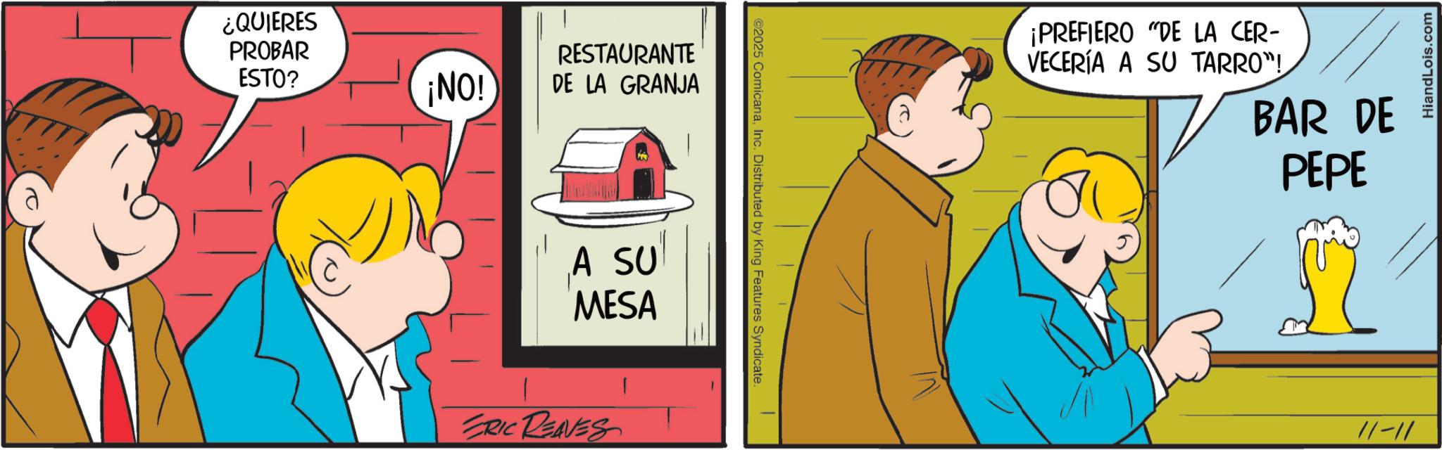Happiness OCR: ¿QUIERES PROBAR ESTO? ¡NO! RESTAURANTE DE LA GRANJA A SU MESA ERIC REAVES ©2025 ComicanaInc. Distributed by King Features Syndicate. ¡PREFIERO "DE LA CER- VECERÍA A SU TARRO"! BAR DE PEPE 11-11 HiandLois.com ¿ QUIERES PROBAR ESTO ? ¡ NO ! RESTAURANTE DE LA GRANJA A SU MESA ERIC REAVES © 2025 ComicanaInc. Distributed by King Features Syndicate . ¡ PREFIERO " DE LA CER- VECERÍA A SU TARRO " ! BAR DE PEPE 11-11 HiandLois.com
