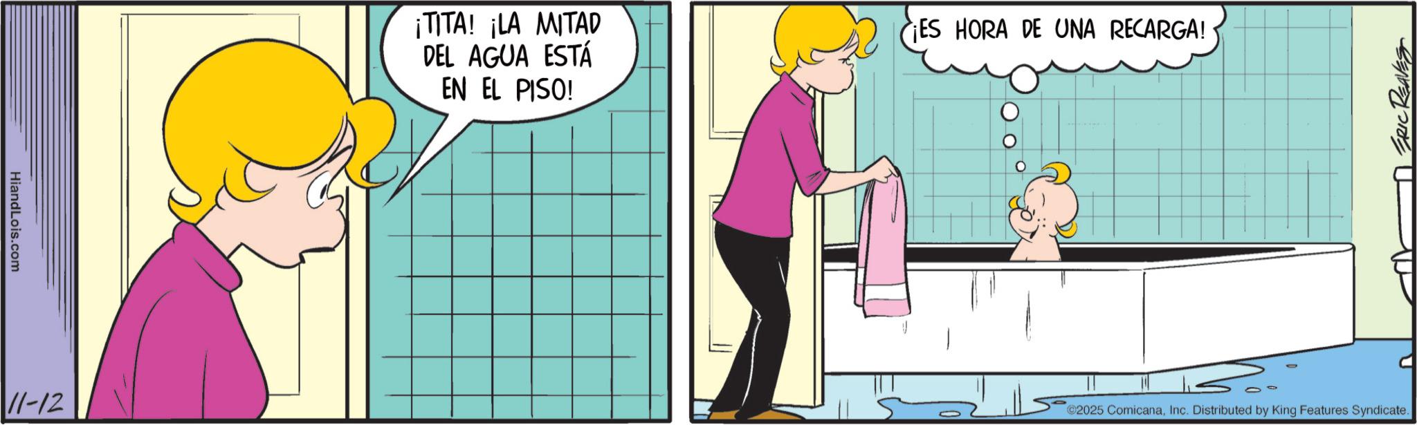 Bathroom OCR: HiandLois.com 11-12 ¡TITA! ¡LA MITAD DEL AGUA ESTÁ EN EL PISO! ¡ES HORA DE UNA RECARGA! ERIC REAVES ©2025 ComicanaInc. Distributed by King Features Syndicate. HiandLois.com 11-12 ¡ TITA ! ¡ LA MITAD DEL AGUA ESTÁ EN EL PISO ! ¡ ES HORA DE UNA RECARGA ! ERIC REAVES © 2025 ComicanaInc. Distributed by King Features Syndicate .