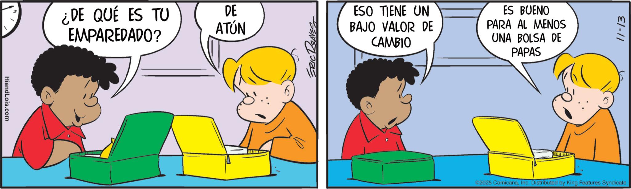 Gesture OCR: HiandLois.com ¿DE QUÉ ES TU EMPAREDADO? DE ATÚN ESO TIENE UN BAJO VALOR DE CAMBIO ES BUENO PARA AL MENOS UNA BOLSA DE PAPAS 11-13 ©2025 ComicanaInc. Distributed by King Features Syndicate. HiandLois.com ¿ DE QUÉ ES TU EMPAREDADO ? DE ATÚN ESO TIENE UN BAJO VALOR DE CAMBIO ES BUENO PARA AL MENOS UNA BOLSA DE PAPAS 11-13 © 2025 ComicanaInc. Distributed by King Features Syndicate .