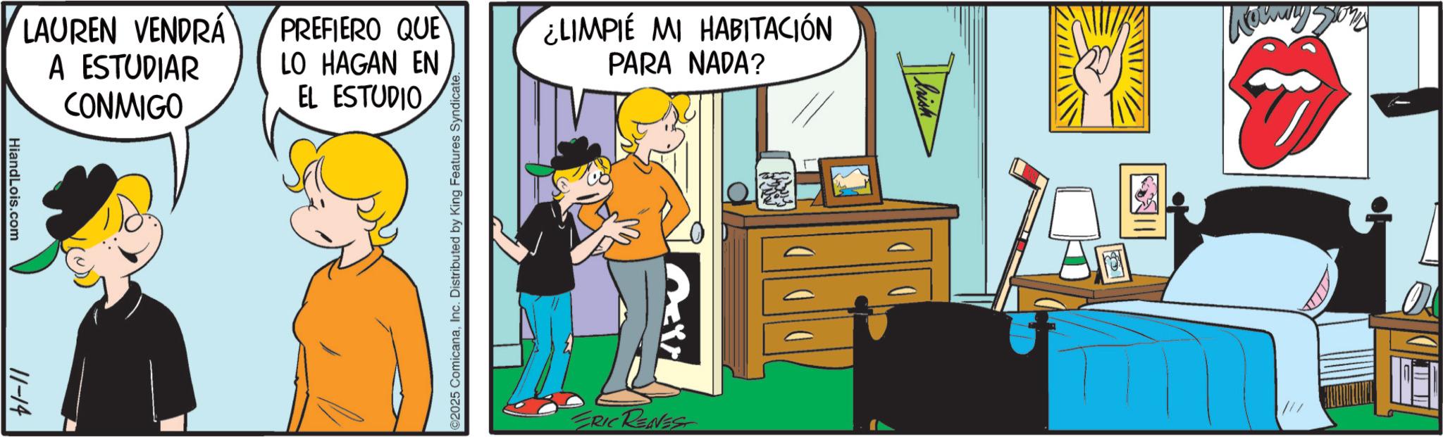 Graphics OCR: HiandLois.com 11-14 LAUREN VENDRÁ A ESTUDIAR CONMIGO PREFIERO QUE LO HAGAN EN EL ESTUDIO ¿LIMPIE MI HABITACIÓN PARA NADA? ©2025 ComicanaInc. Distributed by King Features Syndicate. ERIC RENEST HiandLois.com 11-14 LAUREN VENDRÁ A ESTUDIAR CONMIGO PREFIERO QUE LO HAGAN EN EL ESTUDIO ¿ LIMPIE MI HABITACIÓN PARA NADA ? © 2025 ComicanaInc. Distributed by King Features Syndicate . ERIC RENEST