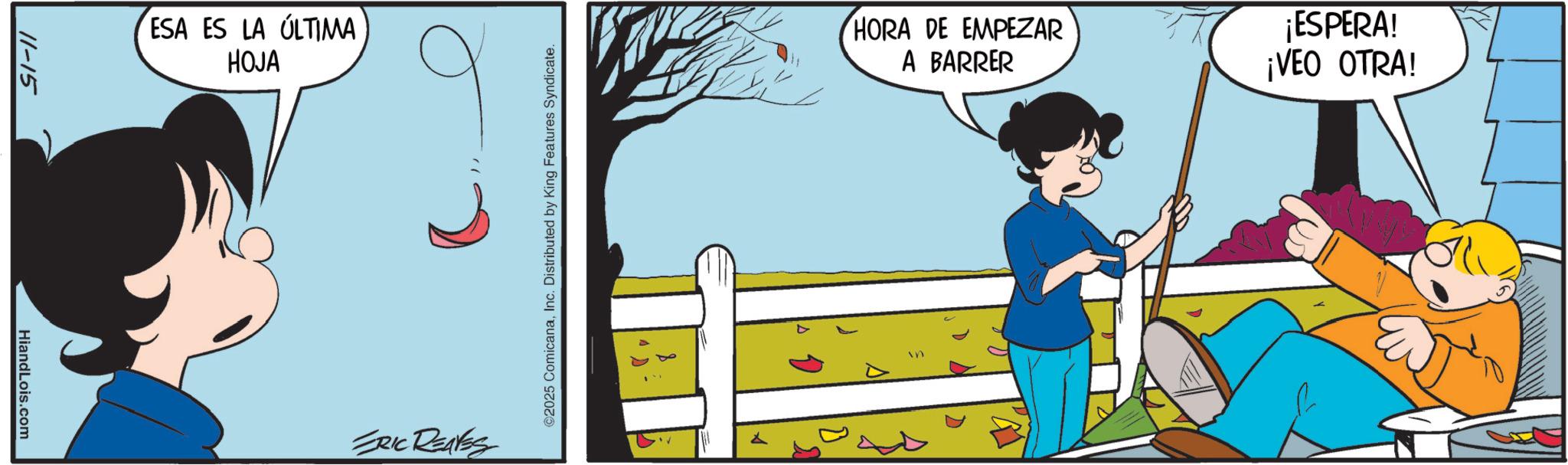 Happiness OCR: 11-15 HiandLois.com ESA ES LA ÚLTIMA HOJA ERIC REAVES ©2025 ComicanaInc. Distributed by King Features Syndicate. HORA DE EMPEZAR A BARRER ¡ESPERA! ¡VEO OTRA! in 11-15 HiandLois.com ESA ES LA ÚLTIMA HOJA ERIC REAVES © 2025 ComicanaInc. Distributed by King Features Syndicate . HORA DE EMPEZAR A BARRER ¡ ESPERA ! ¡ VEO OTRA ! in