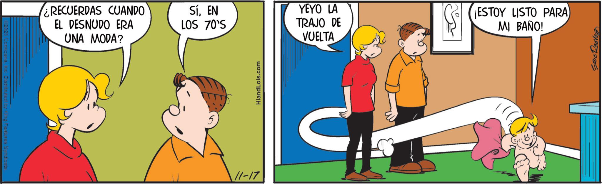 Graphics OCR: a Inc Distributed by King Features Syndicate. ¿RECUERDAS CUANDO EL DESNUDO ERA UNA MODA? SÍEN LOS 70'S YEYO LA TRAJO DE VUELTA 11-17 HiandLois.com ¡ESTOY LISTO PARA MI BAÑO! ERIC REAVES a Inc Distributed by King Features Syndicate . ¿ RECUERDAS CUANDO EL DESNUDO ERA UNA MODA ? SÍEN LOS 70'S YEYO LA TRAJO DE VUELTA 11-17 HiandLois.com ¡ ESTOY LISTO PARA MI BAÑO ! ERIC REAVES