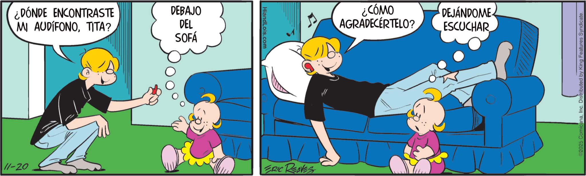 Animation OCR: ¿DÓNDE ENCONTRASTE MI AUDIFONOTITA? DEBAJO DEL SOFÁ HiandLois.com 11-20 ERIC REAVES ¿CÓMO AGRADECERTELO? DEJÁNDOME ESCUCHAR 2025 ComicanaInc. Distributed by King Features Syndicate. ¿ DÓNDE ENCONTRASTE MI AUDIFONOTITA ? DEBAJO DEL SOFÁ HiandLois.com 11-20 ERIC REAVES ¿ CÓMO AGRADECERTELO ? DEJÁNDOME ESCUCHAR 2025 ComicanaInc. Distributed by King Features Syndicate .