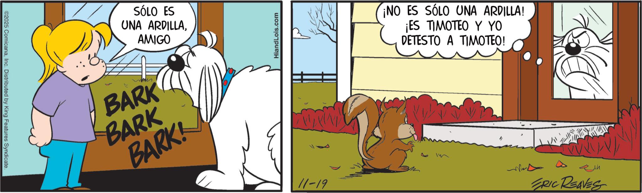 Conversation OCR: ©2025 ComicanaInc. Distributed by King Features Syndicate SÓLO ES UNA ARDILLAAMIGO BARK BARK BARK! HiandLois.com 11-19 ¡NO ES SÓLO UNA ARDILLA! ¡ES TIMOTEO Y YO DETESTO A TIMOTEO! W ERIC REAVES © 2025 ComicanaInc. Distributed by King Features Syndicate SÓLO ES UNA ARDILLAAMIGO BARK BARK BARK ! HiandLois.com 11-19 ¡ NO ES SÓLO UNA ARDILLA ! ¡ ES TIMOTEO Y YO DETESTO A TIMOTEO ! W ERIC REAVES