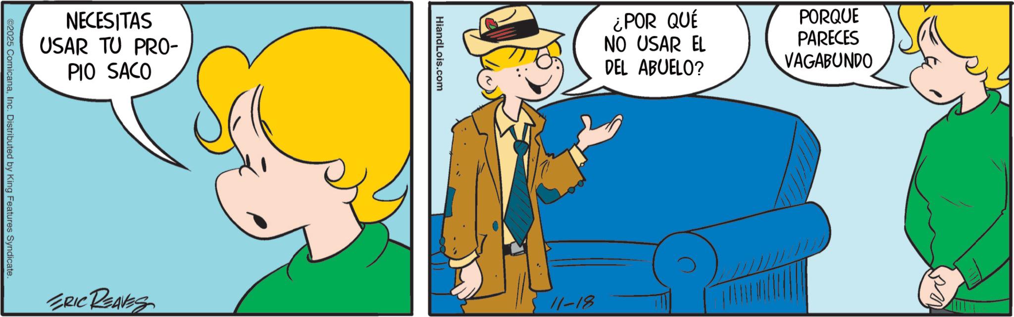 Happiness OCR: NECESITAS USAR TU PRO- PIO SACO ©2025 ComicanaInc. Distributed by King Features Syndicate. HiandLois.com ¿POR QUÉ NO USAR EL DEL ABUELO? PORQUE PARECES VAGABUNDO ERIC REAVES 11-18 NECESITAS USAR TU PRO- PIO SACO © 2025 ComicanaInc. Distributed by King Features Syndicate . HiandLois.com ¿ POR QUÉ NO USAR EL DEL ABUELO ? PORQUE PARECES VAGABUNDO ERIC REAVES 11-18