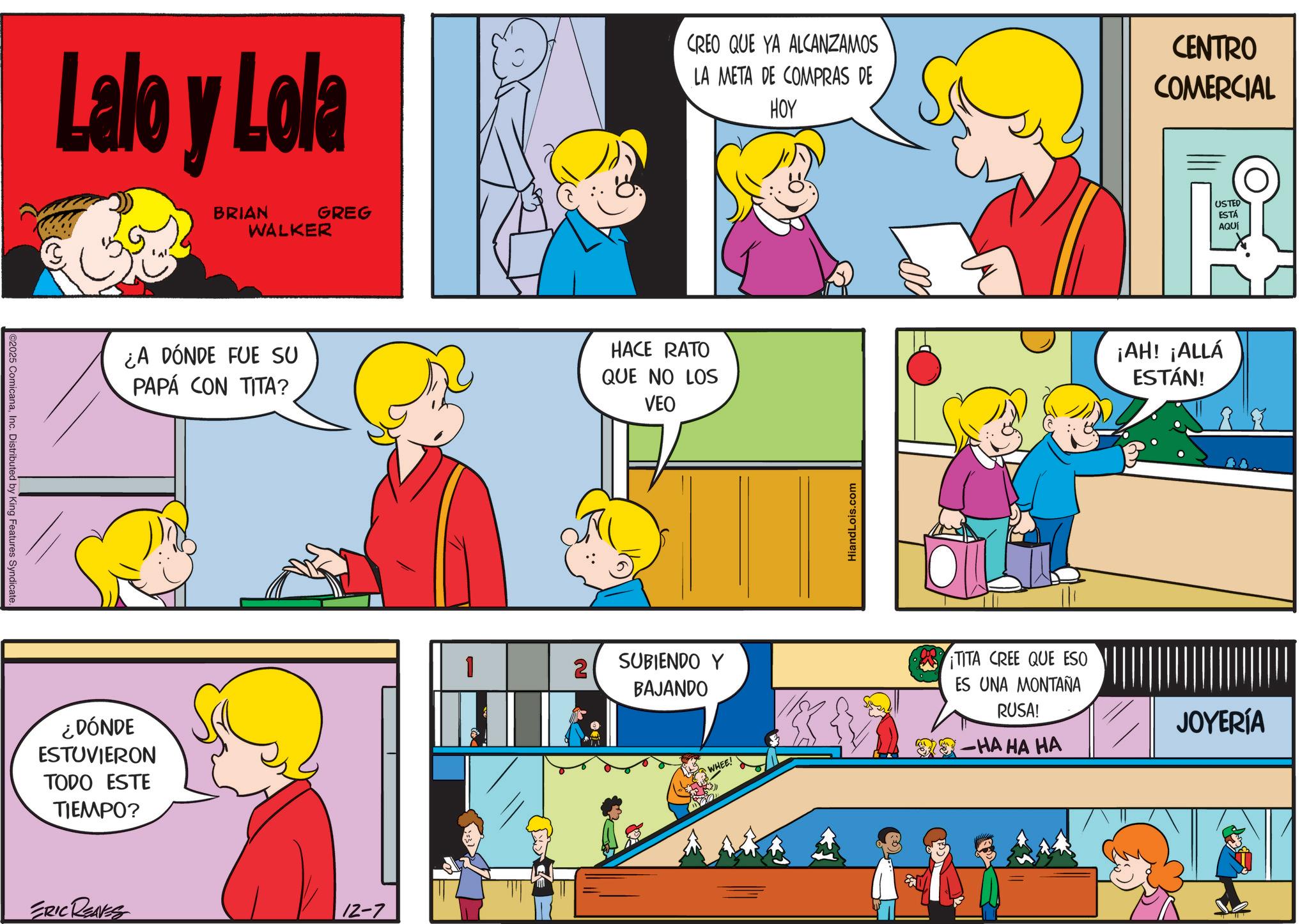 Gesture OCR: 2025 ComicanaInc. Distributed by King Features Syndicate. Lalo y Lola BRIAN WALKER GREG CREO QUE YA ALCANZAMOS LA META DE COMPRAS DE HOY CENTRO COMERCIAL ¿A DÓNDE FUE SU PAPÁ CON TITA? HACE RATO QUE NO LOS VEO ¿DÓNDE ESTUVIERON TODO ESTE TIEMPO? ERIC RENES 12-7 1 2 SUBIENDO Y BAJANDO HiandLois.com WHEE! TITA CREE QUE ESO ES UNA MONTAÑA RUSA! -HA HA HA ¡AH! ¡ALLÁ ESTÁN! USTED ESTÁ AQUÍ JOYERÍA 2025 ComicanaInc. Distributed by King Features Syndicate . Lalo y Lola BRIAN WALKER GREG CREO QUE YA ALCANZAMOS LA META DE COMPRAS DE HOY CENTRO COMERCIAL ¿ A DÓNDE FUE SU PAPÁ CON TITA ? HACE RATO QUE NO LOS VEO ¿ DÓNDE ESTUVIERON TODO ESTE TIEMPO ? ERIC RENES 12-7 1 2 SUBIENDO Y BAJANDO HiandLois.com WHEE ! TITA CREE QUE ESO ES UNA MONTAÑA RUSA ! -HA HA HA ¡ AH ! ¡ ALLÁ ESTÁN ! USTED ESTÁ AQUÍ JOYERÍA