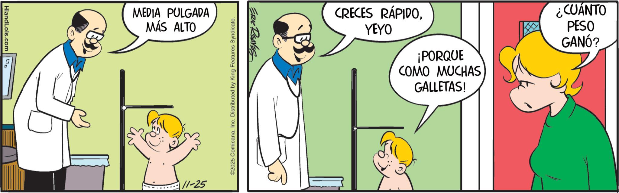Gesture OCR: HiandLois.com MEDIA PULGADA MÁS ALTO ERIC REAVES ©2025 ComicanaInc. Distributed by King Features Syndicate. 11-25 CRECES RÁPIDOYEYO ¡PORQUE COMO MUCHAS GALLETAS! ¿CUÁNTO PESO GANÓ? HiandLois.com MEDIA PULGADA MÁS ALTO ERIC REAVES © 2025 ComicanaInc. Distributed by King Features Syndicate . 11-25 CRECES RÁPIDOYEYO ¡ PORQUE COMO MUCHAS GALLETAS ! ¿ CUÁNTO PESO GANÓ ?