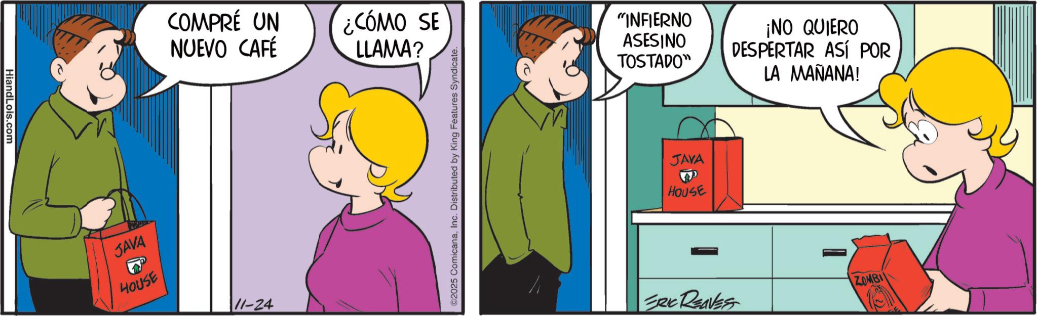Gesture OCR: HiandLois.com COMPRÉ UN NUEVO CAFÉ ¿CÓMO SE LLAMA? JAVA HOUSE 11-24 ©2025 ComicanaInc. Distributed by King Features Syndicate "INFIERNO ASESINO ¡NO QUIERO DESPERTAR ASÍ POR TOSTADO" LA MAÑANA! JAVA HOUSE ERIC REAVES ZOMBI HiandLois.com COMPRÉ UN NUEVO CAFÉ ¿ CÓMO SE LLAMA ? JAVA HOUSE 11-24 © 2025 ComicanaInc. Distributed by King Features Syndicate " INFIERNO ASESINO ¡ NO QUIERO DESPERTAR ASÍ POR TOSTADO " LA MAÑANA ! JAVA HOUSE ERIC REAVES ZOMBI