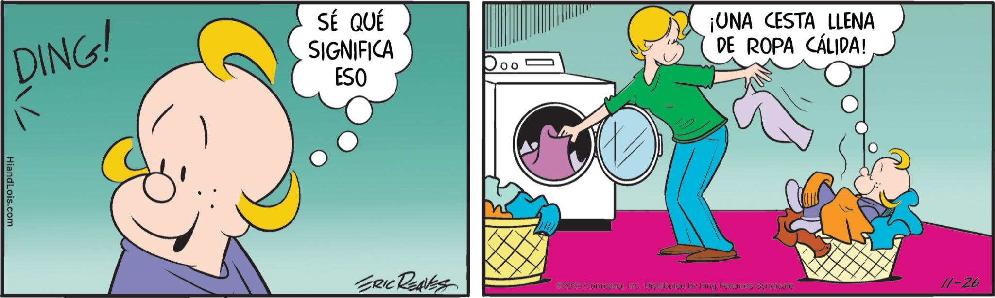 Fictional character OCR: DING! SÉ QUÉ SIGNIFICA ESO ¡UNA CESTA LLENA DE ROPA CÁLIDA! HiandLois.com ERIC REAVES €2025 ComicanaInc. Distributed by King Features Syndicate 11-26 DING ! SÉ QUÉ SIGNIFICA ESO ¡ UNA CESTA LLENA DE ROPA CÁLIDA ! HiandLois.com ERIC REAVES € 2025 ComicanaInc. Distributed by King Features Syndicate 11-26