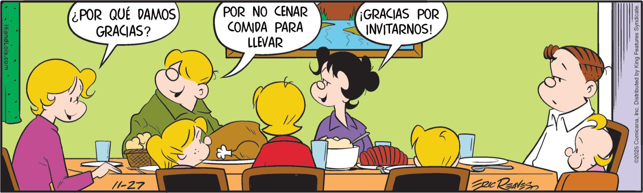 Comics OCR: HiandLois.com ¿POR QUE DAMOS GRACIAS? POR NO CENAR COMIDA PARA LLEVAR ¡GRACIAS POR INVITARNOS! 11-27 ERIC REAVESS 2025 ComicanaInc. Distributed by King Features Syndicate. HiandLois.com ¿ POR QUE DAMOS GRACIAS ? POR NO CENAR COMIDA PARA LLEVAR ¡ GRACIAS POR INVITARNOS ! 11-27 ERIC REAVESS 2025 ComicanaInc. Distributed by King Features Syndicate .
