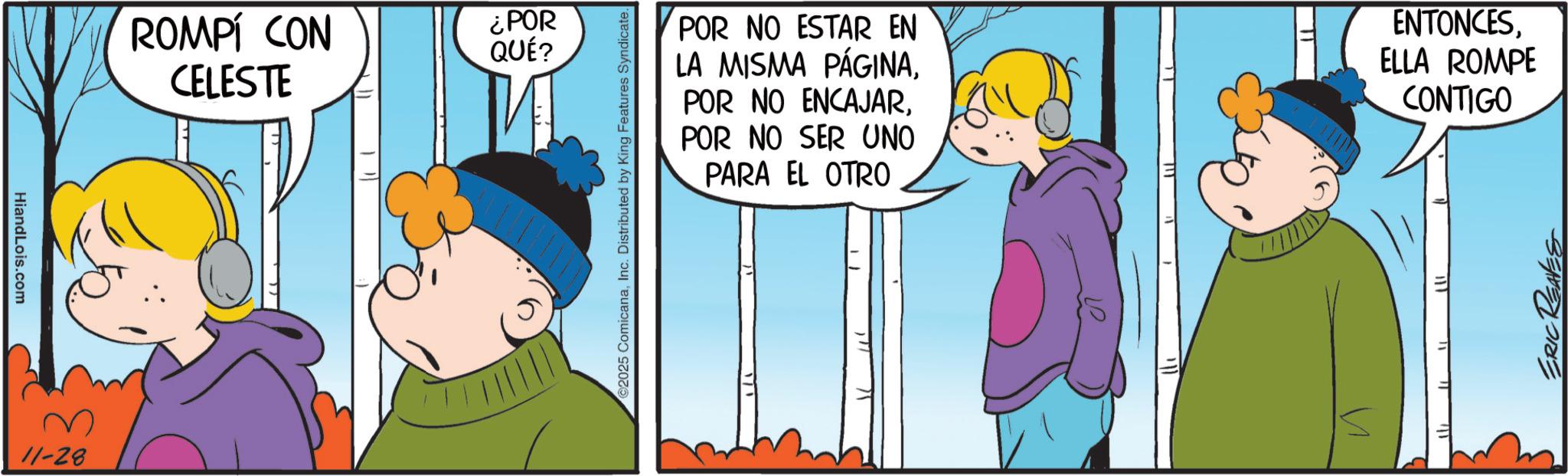 Comic book OCR: HiandLois.com M 11-28 ROMPÍ CON CELESTE ¿POR QUÉ? ©2025 ComicanaInc. Distributed by King Features Syndicate. POR NO ESTAR EN LA MISMA PÁGINAPOR NO SER UNO PARA EL OTRO ENTONCESELLA ROMPE CONTIGO ERIC REAVES HiandLois.com M 11-28 ROMPÍ CON CELESTE ¿ POR QUÉ ? © 2025 ComicanaInc. Distributed by King Features Syndicate . POR NO ESTAR EN LA MISMA PÁGINAPOR NO ENCAJARPOR NO SER UNO PARA EL OTRO ENTONCESELLA ROMPE CONTIGO ERIC REAVES
