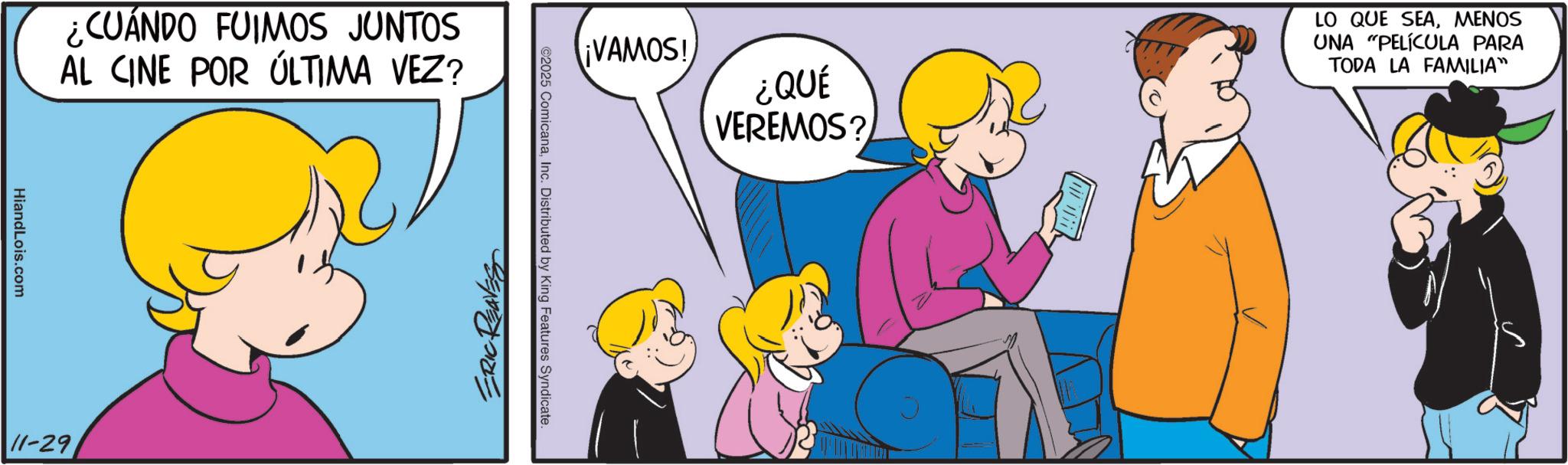 Comics OCR: ¿CUÁNDO FUIMOS JUNTOS AL CINE POR ÚLTIMA VEZ? HiandLois.com 11-29 ¡VAMOS! ¿QUÉ VEREMOS? LO QUE SEAMENOS UNA "PELÍCULA PARA TODA LA FAMILIA™ ©2025 ComicanaInc. Distributed by King Features Syndicate. ERIC REAVES ¿ CUÁNDO FUIMOS JUNTOS AL CINE POR ÚLTIMA VEZ ? HiandLois.com 11-29 ¡ VAMOS ! ¿ QUÉ VEREMOS ? LO QUE SEAMENOS UNA " PELÍCULA PARA TODA LA FAMILIA ™ © 2025 ComicanaInc. Distributed by King Features Syndicate . ERIC REAVES