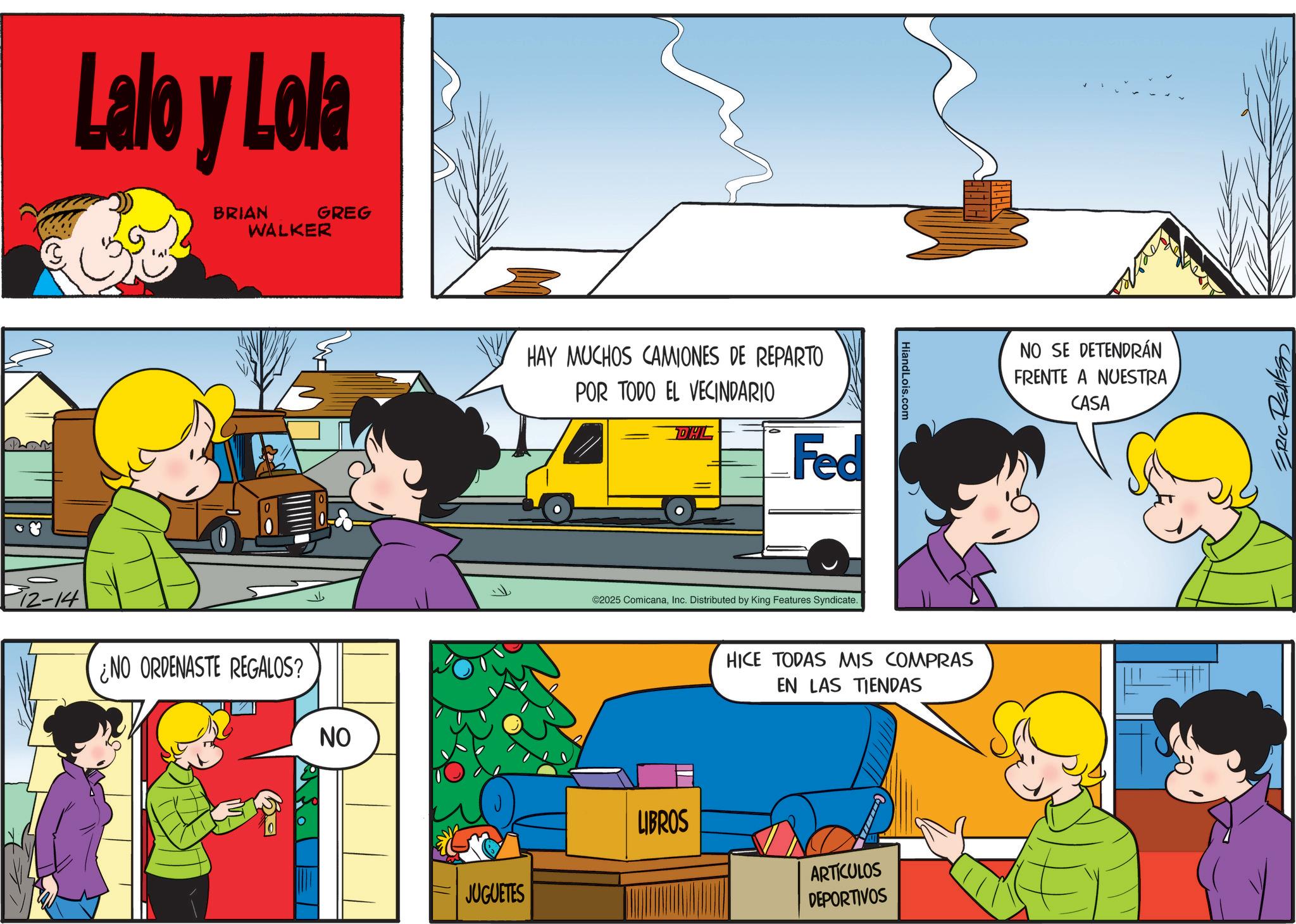 Comic book OCR: 312-14 Lalo y Lola BRIAN WALKER GREG ¿NO ORDENASTE REGALOS? NO HAY MUCHOS CAMIONES DE REPARTO POR TODO EL VECINDARIO DHL Fed ©2025 ComicanaInc. Distributed by King Features Syndicate. HiandLois.com HICE TODAS MIS COMPRAS EN LAS TIENDAS JUGUETES LIBROS ARTICULOS DEPORTIVOS NO SE DETENDRÁN FRENTE A NUESTRA CASA ERIC REAVESS 312-14 Lalo y Lola BRIAN WALKER GREG ¿ NO ORDENASTE REGALOS ? NO HAY MUCHOS CAMIONES DE REPARTO POR TODO EL VECINDARIO DHL Fed © 2025 ComicanaInc. Distributed by King Features Syndicate . HiandLois.com HICE TODAS MIS COMPRAS EN LAS TIENDAS JUGUETES LIBROS ARTICULOS DEPORTIVOS NO SE DETENDRÁN FRENTE A NUESTRA CASA ERIC REAVESS