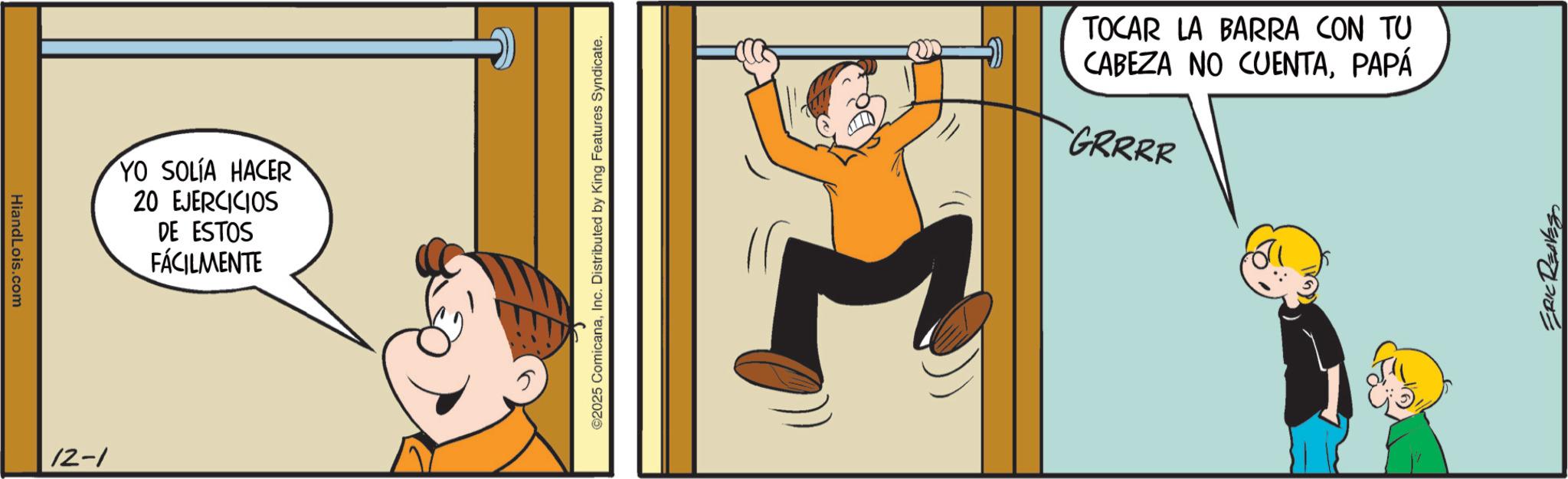 Comic book OCR: HiandLois.com 12-1 YO SOLÍA HACER 20 EJERCICIOS DE ESTOS FÁCILMENTE ©2025 ComicanaInc. Distributed by King Features Syndicate. TOCAR LA BARRA CON TU CABEZA NO CUENTAPAPÁ GRRRR ERIC REAVES HiandLois.com 12-1 YO SOLÍA HACER 20 EJERCICIOS DE ESTOS FÁCILMENTE © 2025 ComicanaInc. Distributed by King Features Syndicate . TOCAR LA BARRA CON TU CABEZA NO CUENTAPAPÁ GRRRR ERIC REAVES