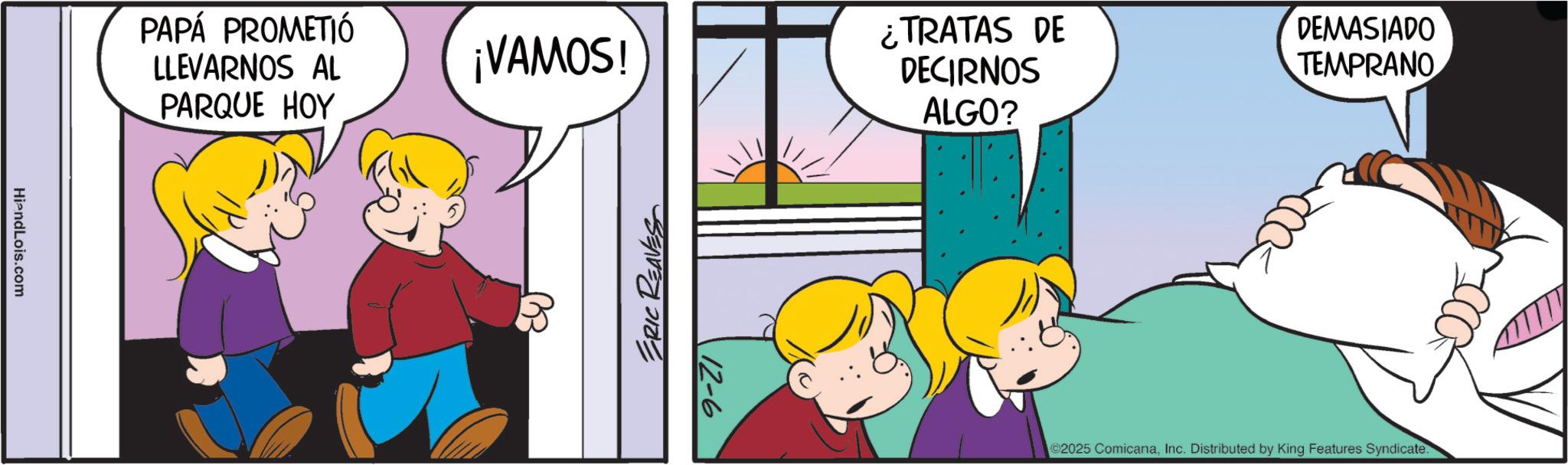 Fiction OCR: HiendLois.com PAPÁ PROMETIÓ LLEVARNOS AL PARQUE HOY ¡VAMOS! ERIC REAVES 12-6 ¿TRATAS DE DECIRNOS ALGO? DEMASIADO TEMPRANO ©2025 ComicanaInc. Distributed by King Features Syndicate. HiendLois.com PAPÁ PROMETIÓ LLEVARNOS AL PARQUE HOY ¡ VAMOS ! ERIC REAVES 12-6 ¿ TRATAS DE DECIRNOS ALGO ? DEMASIADO TEMPRANO © 2025 ComicanaInc. Distributed by King Features Syndicate .