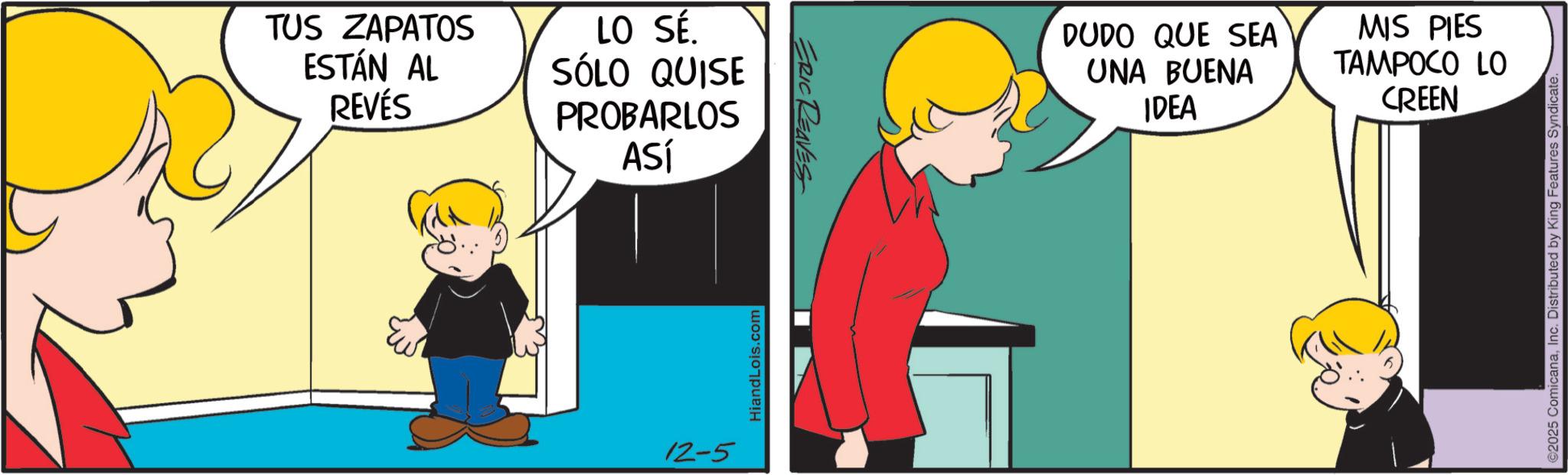 Animated cartoon OCR: TUS ZAPATOS ESTÁN AL REVÉS LO SÉ. SÓLO QUISE PROBARLOS ASÍ 12-5 Hiand Lois.com ERIC REAVES DUDO QUE SEA UNA BUENA IDEA MIS PIES TAMPOCO LO CREEN ©2025 ComicanaInc. Distributed by King Features Syndicate. TUS ZAPATOS ESTÁN AL REVÉS LO SÉ . SÓLO QUISE PROBARLOS ASÍ 12-5 Hiand Lois.com ERIC REAVES DUDO QUE SEA UNA BUENA IDEA MIS PIES TAMPOCO LO CREEN © 2025 ComicanaInc. Distributed by King Features Syndicate .