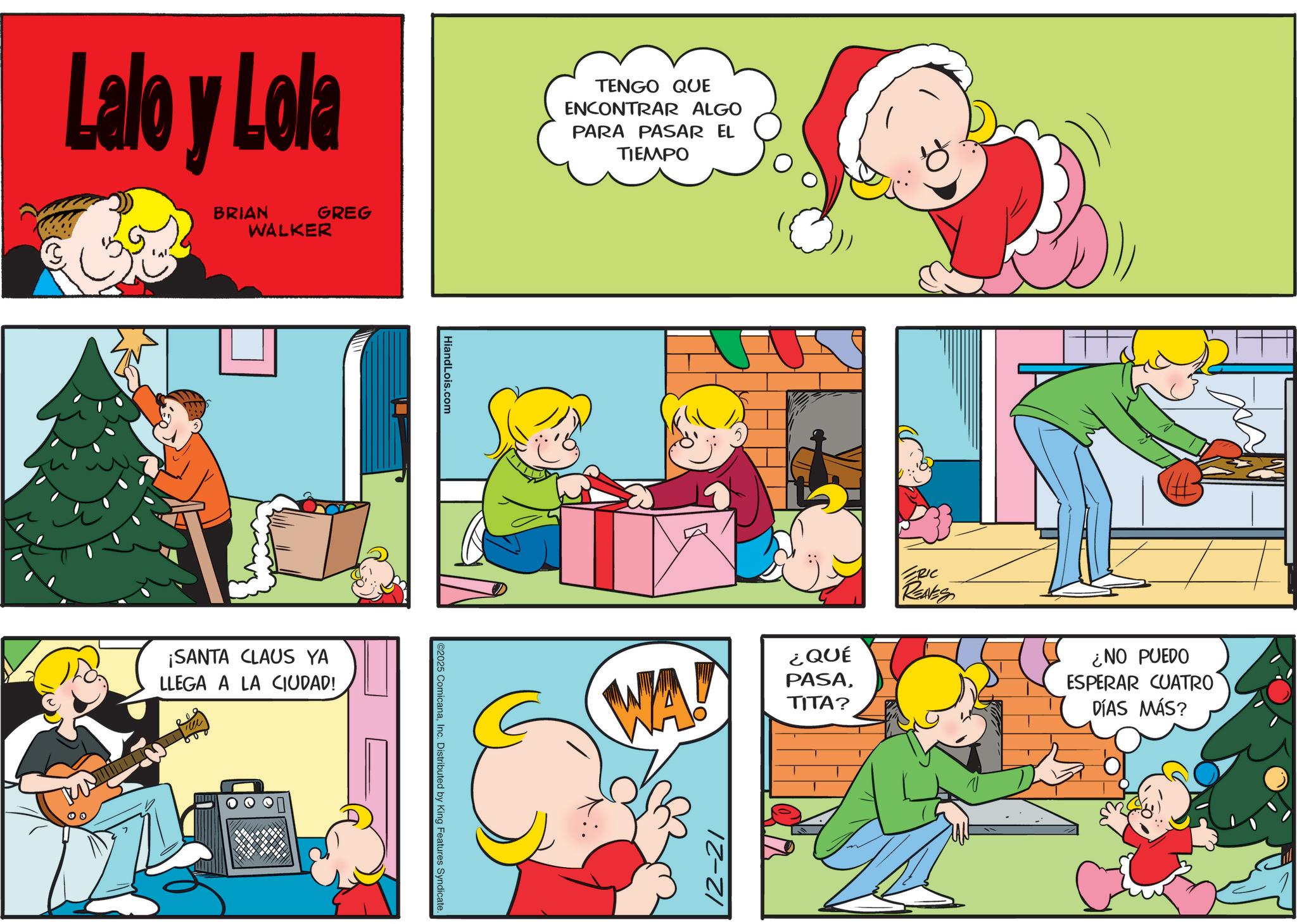 Sharing OCR: 00 Lalo y Lola BRIAN WALKER GREG ¡SANTA CLAUS YA LLEGA A LA CIUDAD! HiandLois.com ©2025 ComicanaInc. Distributed by King Features Syndicate. TENGO QUE ENCONTRAR ALGO PARA PASAR EL TIEMPO WA! 12-21 ¿QUÉ PASATITA? ERIC REAVES ¿NO PUEDO ESPERAR CUATRO DÍAS MÁS? 00 Lalo y Lola BRIAN WALKER GREG ¡ SANTA CLAUS YA LLEGA A LA CIUDAD ! HiandLois.com © 2025 ComicanaInc. Distributed by King Features Syndicate . TENGO QUE ENCONTRAR ALGO PARA PASAR EL TIEMPO WA ! 12-21 ¿ QUÉ PASATITA ? ERIC REAVES ¿ NO PUEDO ESPERAR CUATRO DÍAS MÁS ?