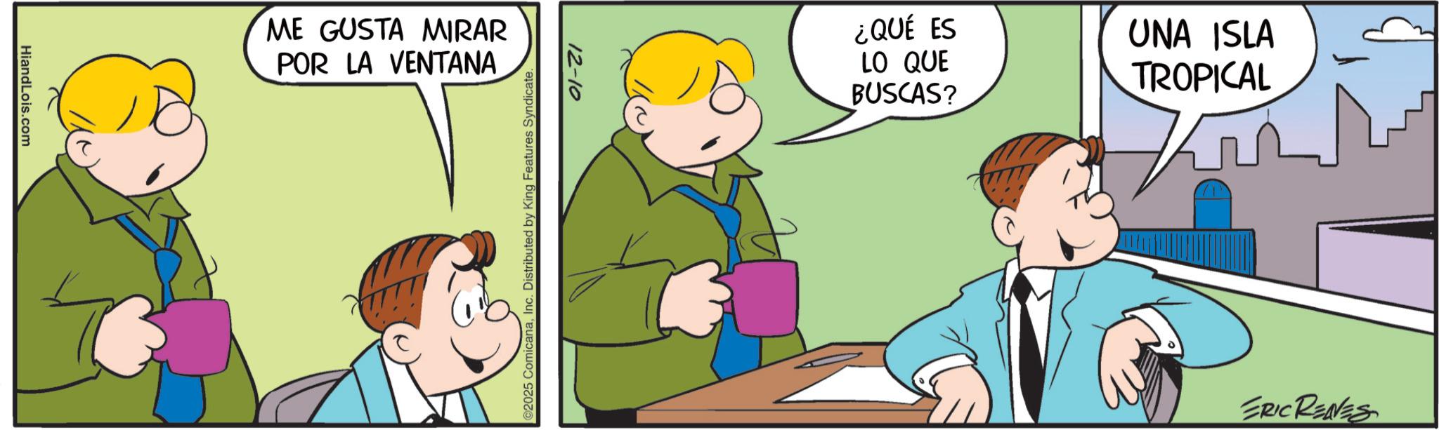 Happiness OCR: HiandLois.com ME GUSTA MIRAR POR LA VENTANA 12-10 02025 ComicanaInc. Distributed by King Features Syndicate. ¿QUÉ ES LO QUE BUSCAS? UNA ISLA TROPICAL ERIC RENES HiandLois.com ME GUSTA MIRAR POR LA VENTANA 12-10 02025 ComicanaInc. Distributed by King Features Syndicate . ¿ QUÉ ES LO QUE BUSCAS ? UNA ISLA TROPICAL ERIC RENES