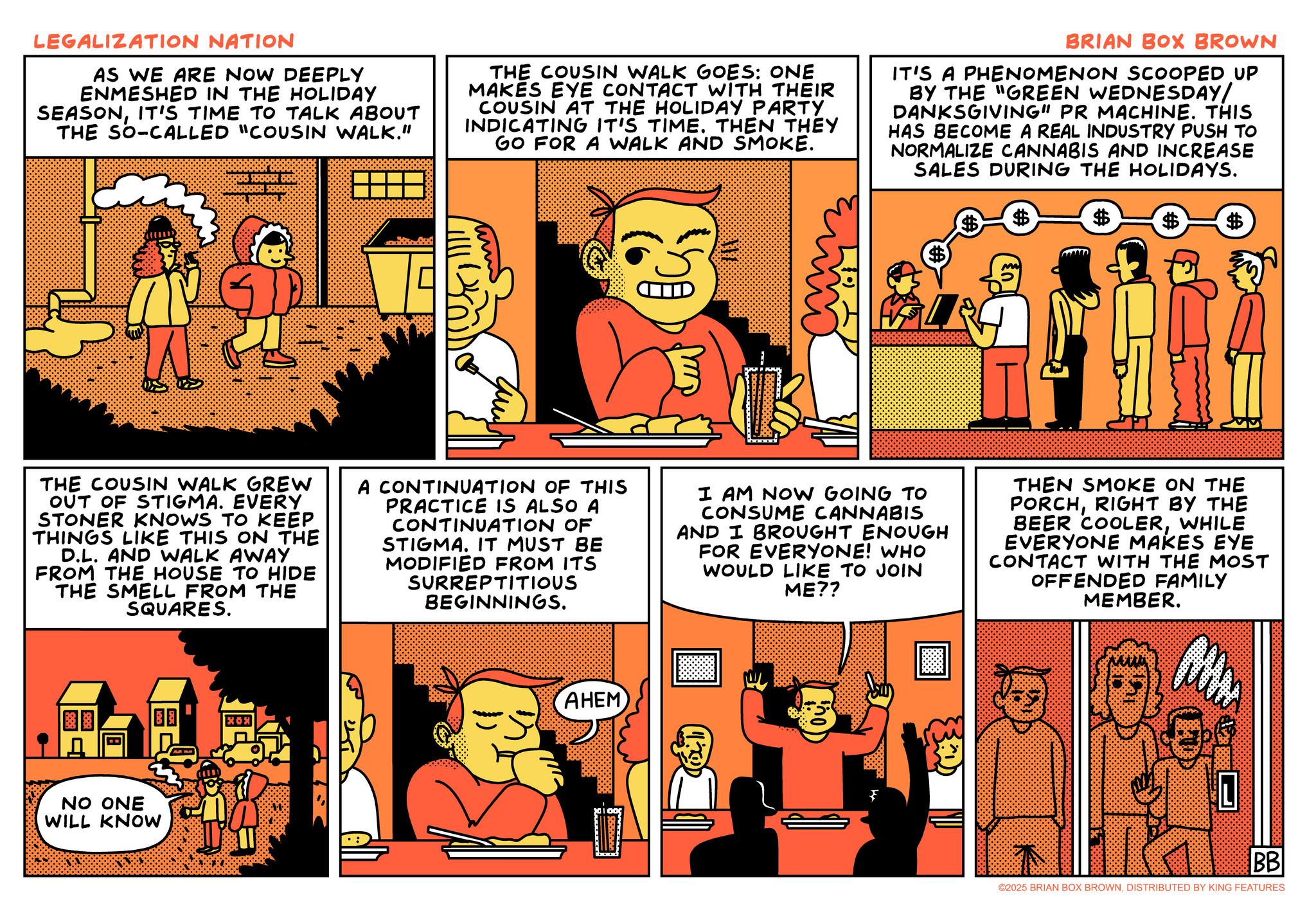 Comic book OCR: LEGALIZATION NATION AS WE ARE NOW DEEPLY ENMESHED IN THE HOLIDAY SEASONIT'S TIME TO TALK ABOUT THE SO-CALLED "COUSIN WALK." THE COUSIN WALK GOES: ONE MAKES EYE CONTACT WITH THEIR COUSIN AT THE HOLIDAY PARTY INDICATING IT'S TIME. THEN THEY GO FOR A WALK AND SMOKE. BRIAN BOX BROWN IT'S A PHENOMENON SCOOPED UP BY THE "GREEN WEDNESDAY/ DANKSGIVING" PR MACHINE. THIS HAS BECOME A REAL INDUSTRY PUSH TO NORMALIZE CANNABIS AND INCREASE SALES DURING THE HOLIDAYS. $ $ $ $ $ $ THE COUSIN WALK GREW OUT OF STIGMA. EVERY STONER KNOWS TO KEEP THINGS LIKE THIS ON THE D.L. AND WALK AWAY FROM THE HOUSE TO HIDE THE SMELL FROM THE SQUARES. A CONTINUATION OF THIS PRACTICE IS ALSO A CONTINUATION OF STIGMA. IT MUST BE MODIFIED FROM ITS SURREPTITIOUS BEGINNINGS. I AM NOW GOING TO CONSUME CANNABIS AND I BROUGHT ENOUGH FOR EVERYONE! WHO WOULD LIKE TO JOIN ME?? THEN SMOKE ON THE PORCHRIGHT BY THE BEER COOLERWHILE EVERYONE MAKES EYE CONTACT WITH THE MOST OFFENDED FAMILY MEMBER. NO ONE WILL KNOW ??? AHEM BB ©2025 BRIAN BOX BROWNDISTRIBUTED BY KING FEATURES LEGALIZATION NATION AS WE ARE NOW DEEPLY ENMESHED IN THE HOLIDAY SEASONIT'S TIME TO TALK ABOUT THE SO - CALLED " COUSIN WALK . " THE COUSIN WALK GOES : ONE MAKES EYE CONTACT WITH THEIR COUSIN AT THE HOLIDAY PARTY INDICATING IT'S TIME . THEN THEY GO FOR A WALK AND SMOKE . BRIAN BOX BROWN IT'S A PHENOMENON SCOOPED UP BY THE " GREEN WEDNESDAY / DANKSGIVING " PR MACHINE . THIS HAS BECOME A REAL INDUSTRY PUSH TO NORMALIZE CANNABIS AND INCREASE SALES DURING THE HOLIDAYS . $ $ $ $ $ $ THE COUSIN WALK GREW OUT OF STIGMA . EVERY STONER KNOWS TO KEEP THINGS LIKE THIS ON THE D.L. AND WALK AWAY FROM THE HOUSE TO HIDE THE SMELL FROM THE SQUARES . A CONTINUATION OF THIS PRACTICE IS ALSO A CONTINUATION OF STIGMA . IT MUST BE MODIFIED FROM ITS SURREPTITIOUS BEGINNINGS . I AM NOW GOING TO CONSUME CANNABIS AND I BROUGHT ENOUGH FOR EVERYONE ! WHO WOULD LIKE TO JOIN ME ?? THEN SMOKE ON THE PORCHRIGHT BY THE BEER COOLERWHILE EVERYONE MAKES EYE CONTACT WITH THE MOST OFFENDED FAMILY MEMBER . NO ONE WILL KNOW ??? AHEM BB © 2025 BRIAN BOX BROWNDISTRIBUTED BY KING FEATURES