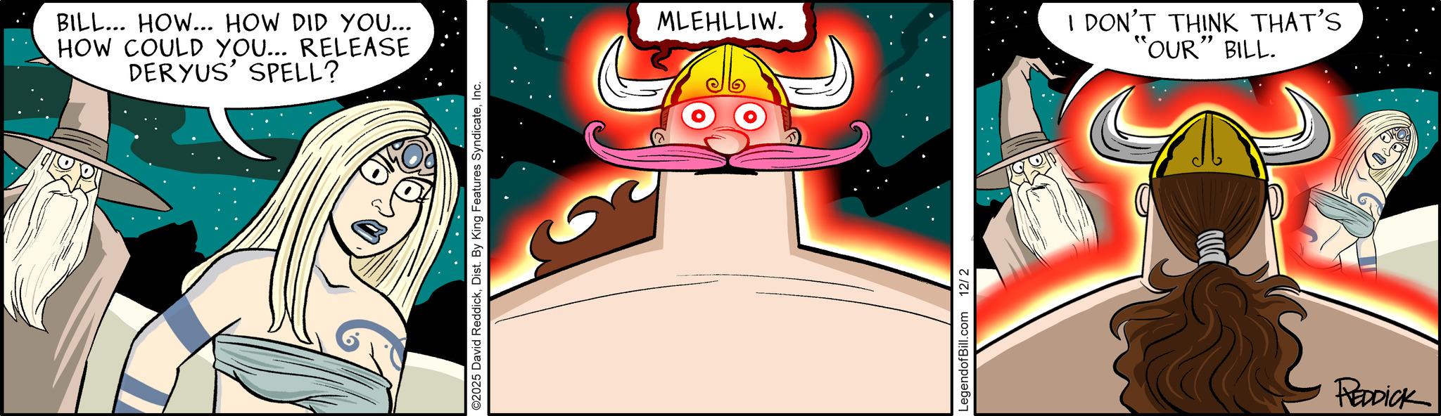 Graphic design OCR: BILL... HOW... HOW DID YOU... HOW COULD YOU... RELEASE DERYUS' SPELL? ©2025 David ReddickInc. MLEHLLIW. LegendofBill.com 12/2 I DON'T THINK THAT'S "OUR" BILL. REDDICK BILL ... HOW ... HOW DID YOU ... HOW COULD YOU ... RELEASE DERYUS ' SPELL ? © 2025 David ReddickDist . By King Features SyndicateInc. MLEHLLIW . LegendofBill.com 12/2 I DON'T THINK THAT'S " OUR " BILL . REDDICK
