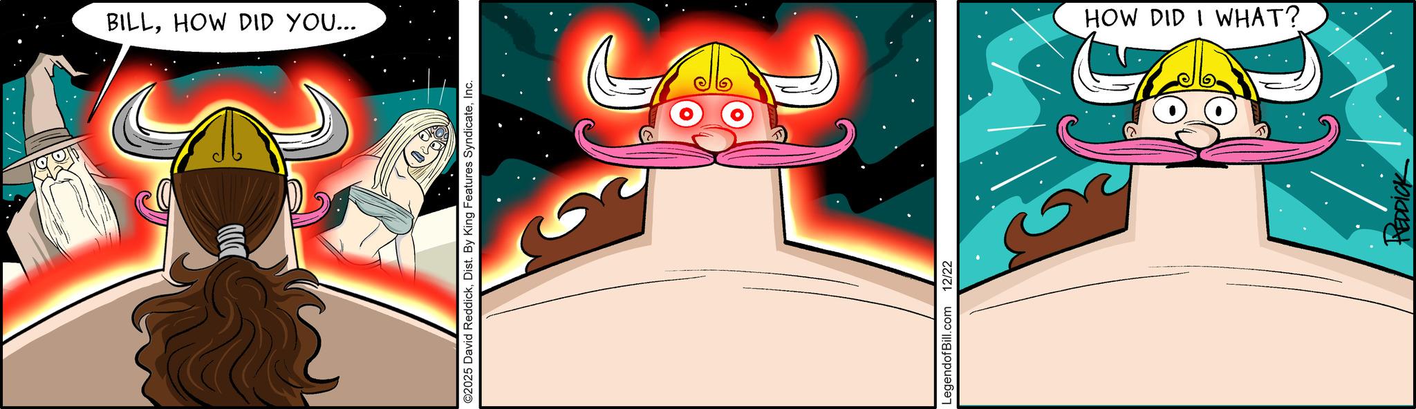 Moustache OCR: BILLHOW DID YOU... ©2025 David ReddickInc. LegendofBill.com 12/22 HOW DID I WHAT? REDDICK BILLHOW DID YOU ... © 2025 David ReddickDist . By King Features SyndicateInc. LegendofBill.com 12/22 HOW DID I WHAT ? REDDICK